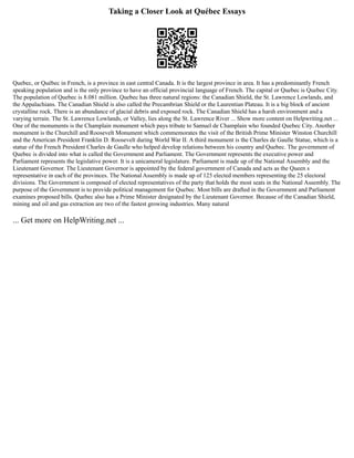 Taking a Closer Look at Québec Essays
Quebec, or Québec in French, is a province in east central Canada. It is the largest province in area. It has a predominantly French
speaking population and is the only province to have an official provincial language of French. The capital or Quebec is Quebec City.
The population of Quebec is 8.081 million. Quebec has three natural regions: the Canadian Shield, the St. Lawrence Lowlands, and
the Appalachians. The Canadian Shield is also called the Precambrian Shield or the Laurentian Plateau. It is a big block of ancient
crystalline rock. There is an abundance of glacial debris and exposed rock. The Canadian Shield has a harsh environment and a
varying terrain. The St. Lawrence Lowlands, or Valley, lies along the St. Lawrence River ... Show more content on Helpwriting.net ...
One of the monuments is the Champlain monument which pays tribute to Samuel de Champlain who founded Quebec City. Another
monument is the Churchill and Roosevelt Monument which commemorates the visit of the British Prime Minister Winston Churchill
and the American President Franklin D. Roosevelt during World War II. A third monument is the Charles de Gaulle Statue, which is a
statue of the French President Charles de Gaulle who helped develop relations between his country and Quebec. The government of
Quebec is divided into what is called the Government and Parliament. The Government represents the executive power and
Parliament represents the legislative power. It is a unicameral legislature. Parliament is made up of the National Assembly and the
Lieutenant Governor. The Lieutenant Governor is appointed by the federal government of Canada and acts as the Queen s
representative in each of the provinces. The National Assembly is made up of 125 elected members representing the 25 electoral
divisions. The Government is composed of elected representatives of the party that holds the most seats in the National Assembly. The
purpose of the Government is to provide political management for Quebec. Most bills are drafted in the Government and Parliament
examines proposed bills. Quebec also has a Prime Minister designated by the Lieutenant Governor. Because of the Canadian Shield,
mining and oil and gas extraction are two of the fastest growing industries. Many natural
... Get more on HelpWriting.net ...
 