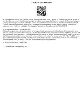 The Road Less Travelled
RC Sproul God has made us with a harmony of heart and head, thought and action. The more we know God, the more we are able to
love God. The more we love Him, the more we seek to know Him. As you grasp what He does for you, you ll reflect what He expects.
Growing and maturing in your ability to heed His warning signs culminates in worship where we started! But not where He started!
He loved you before the foundation of the world! It starts with Him, continues with Him, and finishes with Him. The only facet
concerning you is which route you ll take? The wide path of destruction or the road less traveled? READ TEXT
1. The road less traveled is CALLING you (v9)
Where other religions start with man serving God for the hope of finally getting to satisfy self, the beauty of Christianity is it starts
with God seeking us and ends with us serving God. illy the USS United States was ordered for construction in 1949 for 79 million (10
times that amount in todays economy). It was the fasted ocean liner to cross the Atlantic and the largest designed to date (able to carry
15,000 troops), but turned into a luxury liner solely for heads of state which reduced the capacity to just 2000 VIP s. The Bible says,
god is not willing that any should perish. Jesus died for all people, not just the VIP s. Jesus is calling you to the road less traveled.
Jesus died for you to live but not on a Cruise ship of Christianity living the American dream.
2. The road less traveled is CLOSE (v10)
... Get more on HelpWriting.net ...
 