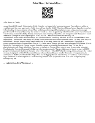 Asian History in Canada Essays
Asian History in Canada
Around the mid 19th to early 20th centuries, British Columbia was in a period of economic explosion. Those who were willing to
work hard could find many opportunities. At this time, gold was found in British Columbia and Canada became dependent on workers
to finish making the transcontinental railway. Many lumbering, coal mining and fishing business were not experiencing enough
growth to match the needs of the society. This portrayed Canada as a place of opportunity and settlement for Asians whose homelands
were becoming overcrowded. Sadly, the early pioneer years were extremely difficult for Asian immigrants due to the extensive racism
and barriers keeping them from full participation of the Canadian ... Show more content on Helpwriting.net ...
Their historical arrival marked the establishment of a continuous Chinese community in Canada. While the Fraser Gold Rush is the
one that drew Chinese north, it was during the Cariboo Gold Rush that the first Chinese community, called The Hong Shun Tang, was
established in Canada in the gold mining town of Barkerville. In the 1860s, Barkerville was a booming town. Thousands of
prospectors came to the town, many of them from the U.S. At the peak of the gold rush, there were as many as 5,000 Chinese living in
Barkerville. Unfortunately, the Chinese were not allowed to prospect in areas other than abandoned sites. This was due to
discrimination towards Asians at that time. On account of this fact, the Chinese did not make the same fortunes as the whites did.
Nonetheless, the Chinese still managed to find a way to thrive as a community. They provided many services to as many as 20,000
prospectors that came into the Barkerville region in the 1860s. Between 1860 and 1870, besides mining, Chinese pioneers also worked
on many other projects in British Columbia and Vancouver Island. Some of the jobs included the erection of telegraph poles, the
construction of the 607 kilometers Caribou Wagon Road and the digging of canals and reclaiming of wastelands. The Chinese were
major contributors to the development of Canadian society, but were never recognized as such. Even while facing many daily
hardships, they did
... Get more on HelpWriting.net ...
 