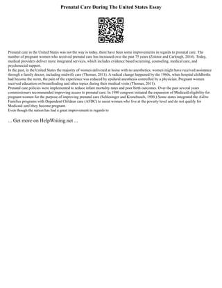Prenatal Care During The United States Essay
Prenatal care in the United States was not the way is today, there have been some improvements in regards to prenatal care. The
number of pregnant women who received prenatal care has increased over the past 75 years (Zolotor and Carlough, 2014). Today,
medical providers deliver more integrated services, which includes evidence based screening, counseling, medical care, and
psychosocial support.
In the past, in the United States the majority of women delivered at home with no anesthetics; women might have received assistance
through a family doctor, including midwife care (Thomas, 2011). A radical change happened by the 1960s, when hospital childbirths
had become the norm, the pain of the experience was reduced by epidural anesthesia controlled by a physician. Pregnant women
received education on breastfeeding and other topics during their medical visits (Thomas, 2011).
Prenatal care policies were implemented to reduce infant mortality rates and poor birth outcomes. Over the past several years
commissioners recommended improving access to prenatal care. In 1980 congress initiated the expansion of Medicaid eligibility for
pregnant women for the purpose of improving prenatal care (Schlesinger and Kronebusch, 1990.) Some states integrated the Aid to
Families programs with Dependent Children care (AFDC) to assist women who live at the poverty level and do not qualify for
Medicaid until they become pregnant.
Even though the nation has had a great improvement in regards to
... Get more on HelpWriting.net ...
 