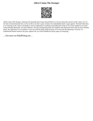 Albert Camus The Stranger
Albert Camus The Stranger, illustrates the absurdity that Camus himself believes to be true about the natural world. Camus view of
the lack of control humans have on the world is one that is quite extreme, but undoubtedly hard to argue against. The belief that there
is no meaning to life, and no real purpose, and no explanation to anything surrounding the world we live in has eluded its way from
Camus through Meursault; our main character. The piece designed portrays the emptiness that Meursault feels when he faces ultimate
doom, the expectation of a revelation is soon met with the harsh reality he knew to be true from the beginning. Curiosity is a
fundamental human emotion, the piece captures the eye of the beholder by being vague yet intriguing,
... Get more on HelpWriting.net ...
 