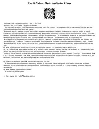 Case 10 Nicholas Mysterious Suntan 1 Essay
Student s Name: Marylene Mosburg Date: 11/31/2014
BIO169 Case_10: Nicholas s Mysterious Suntan
This case study presents a clinical situation related to the endocrine system. The questions at the each segment of the case will test
your understanding of the endocrine system.
Nicholas T., age 32, is a busy systems analyst for a computer manufacturer. Working his way up the corporate ladder, he travels
extensively, putting in many hours without much sleep. Nicholas has a tendency to be overweight but continues to eat fatty foods and
does not have an exercise program. He craves salty pretzels and potato chips. ? In recent months, however, he has often felt weak, and
occasionally experiences dizziness when moving from a lying down to a ... Show more content on Helpwriting.net ...
He experiences severe pains in his abdomen, back, and legs. ? Feeling extremely weak, he catches a flight home, and contacts his
family physician, Dr. Ortega. Dr. Ortega measures his blood pressure at 70/50 and then orders a series of laboratory tests. ? He asks
Nicholas how long he has had the tan and the other symptoms he describes. Nicholas indicates he only noticed them within the last
year.
Q. What might cause the pain in the abdomen, back and legs? Electrocytes imbalances and/or dehydration.
Q. The viral infection poses a kind of stress. Why might Nicholas have such a severe reaction? He is already in a compromised state;
people who are not healthy have bodies that are not equipped to handle additional stressors.
Results of the lab tests on Nicholas are summarized below: low serum Na ( 130 mEq/l) high serum K ( 5 mEq/l) ? ratio of serum Na:K
( 30:1) elevated hematocrit ? low WBC count decreased plasma cortisol and aldosterone urine ? shows increased excretion of Na and
decreased excretion of K low levels of hydroxycorticosteroids in the urine
Q. How do the abnormal Na and K levels relate to adrenal function?
The mineralocorticoid (aldosterone) is normally released by the adrenal cortex in response to decreased sodium and increased
pottasium levels; the hormonally acts to promote the retention of Na and the excretion of K. It isn t working; hence the abnormal
serum levels.
Q. What does the high hematocrit means?
The ratio of the percentage of
... Get more on HelpWriting.net ...
 