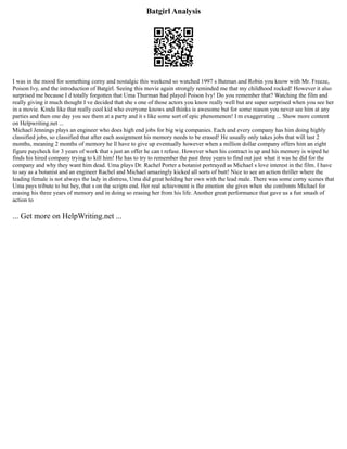 Batgirl Analysis
I was in the mood for something corny and nostalgic this weekend so watched 1997 s Batman and Robin you know with Mr. Freeze,
Poison Ivy, and the introduction of Batgirl. Seeing this movie again strongly reminded me that my childhood rocked! However it also
surprised me because I d totally forgotten that Uma Thurman had played Poison Ivy! Do you remember that? Watching the film and
really giving it much thought I ve decided that she s one of those actors you know really well but are super surprised when you see her
in a movie. Kinda like that really cool kid who everyone knows and thinks is awesome but for some reason you never see him at any
parties and then one day you see them at a party and it s like some sort of epic phenomenon! I m exaggerating ... Show more content
on Helpwriting.net ...
Michael Jennings plays an engineer who does high end jobs for big wig companies. Each and every company has him doing highly
classified jobs, so classified that after each assignment his memory needs to be erased! He usually only takes jobs that will last 2
months, meaning 2 months of memory he ll have to give up eventually however when a million dollar company offers him an eight
figure paycheck for 3 years of work that s just an offer he can t refuse. However when his contract is up and his memory is wiped he
finds his hired company trying to kill him! He has to try to remember the past three years to find out just what it was he did for the
company and why they want him dead. Uma plays Dr. Rachel Porter a botanist portrayed as Michael s love interest in the film. I have
to say as a botanist and an engineer Rachel and Michael amazingly kicked all sorts of butt! Nice to see an action thriller where the
leading female is not always the lady in distress, Uma did great holding her own with the lead male. There was some corny scenes that
Uma pays tribute to but hey, that s on the scripts end. Her real achievment is the emotion she gives when she confronts Michael for
erasing his three years of memory and in doing so erasing her from his life. Another great performance that gave us a fun smash of
action to
... Get more on HelpWriting.net ...
 