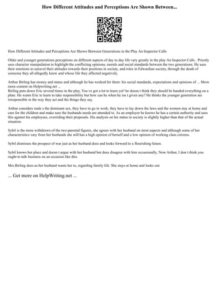 How Different Attitudes and Perceptions Are Shown Between...
How Different Attitudes and Perceptions Are Shown Between Generations in the Play An Inspector Calls
Older and younger generations perceptions on different aspects of day to day life vary greatly in the play An Inspector Calls . Priestly
uses character manipulation to highlight the conflicting opinions, morals and social standards between the two generations. He uses
their emotions to unravel their attitudes towards their positions in society, and roles in Edwardian society, through the death of
someone they all allegedly knew and whose life they affected negatively.
Arthur Birling has money and status and although he has worked for them: his social standards, expectations and opinions of ... Show
more content on Helpwriting.net ...
Birling puts down Eric several times in the play, You ve got a lot to learn yet! he doesn t think they should be handed everything on a
plate. He wants Eric to learn to take responsibility but how can he when he isn t given any? He thinks the younger generation are
irresponsible in the way they act and the things they say.
Arthur considers male s the dominant sex, they have to go to work, they have to lay down the laws and the women stay at home and
care for the children and make sure the husbands needs are attended to. As an employer he knows he has a certain authority and uses
this against his employees, overriding their proposals. His analysis on his status in society is slightly higher than that of the actual
situation.
Sybil is the more withdrawn of the two parental figures, she agrees with her husband on most aspects and although some of her
characteristics vary from her husbands she still has a high opinion of herself and a low opinion of working class citizens.
Sybil dismisses the prospect of war just as her husband does and looks forward to a flourishing future.
Sybil knows her place and doesn t argue with her husband but does disagree with him occasionally, Now Arthur, I don t think you
ought to talk business on an occasion like this.
Mrs.Birling does as her husband wants her to, regarding family life. She stays at home and looks out
... Get more on HelpWriting.net ...
 