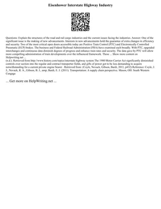Eisenhower Interstate Highway Industry
Questions: Explain the structures of the road and rail cargo industries and the current issues facing the industries. Answer: One of the
significant issue is the making of new advancements. Interests in new advancements hold the guarantee of extra changes in efficiency
and security. Two of the most critical open doors accessible today are Positive Train Control (PTC) and Electronically Controlled
Pneumatic (ECP) brakes. The business and Federal Railroad Administration (FRA) have examined each broadly. With PTC, upgraded
interchanges and continuous data diminish degrees of progress and enhance train rates and security. The data gave by PTC will allow
more compelling administration of train developments over the influenced framework. These ... Show more content on
Helpwriting.net ...
(n.d.). Retrieved from http://www.history.com/topics/interstate highway system The 1980 Motor Carrier Act significantly diminished
controls over section into the regular and contract transporter fields, and gifts of power got to be less demanding to acquire
notwithstanding for a current private engine bearer . Retrieved from: (Coyle, Novack, Gibson, Bardi, 2011, p432) Reference: Coyle, J.
J., Novack, R. A., Gibson, B. J., amp; Bardi, E. J. (2011). Transportation: A supply chain perspective. Mason, OH: South Western
Cengage
... Get more on HelpWriting.net ...
 