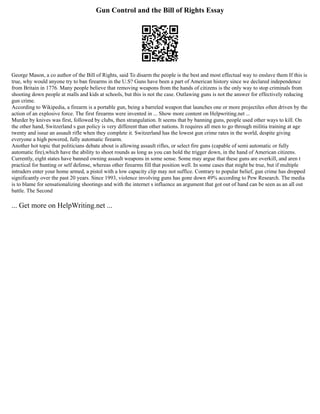 Gun Control and the Bill of Rights Essay
George Mason, a co author of the Bill of Rights, said To disarm the people is the best and most effectual way to enslave them If this is
true, why would anyone try to ban firearms in the U.S? Guns have been a part of American history since we declared independence
from Britain in 1776. Many people believe that removing weapons from the hands of citizens is the only way to stop criminals from
shooting down people at malls and kids at schools, but this is not the case. Outlawing guns is not the answer for effectively reducing
gun crime.
According to Wikipedia, a firearm is a portable gun, being a barreled weapon that launches one or more projectiles often driven by the
action of an explosive force. The first firearms were invented in ... Show more content on Helpwriting.net ...
Murder by knives was first, followed by clubs, then strangulation. It seems that by banning guns, people used other ways to kill. On
the other hand, Switzerland s gun policy is very different than other nations. It requires all men to go through militia training at age
twenty and issue an assault rifle when they complete it. Switzerland has the lowest gun crime rates in the world, despite giving
everyone a high powered, fully automatic firearm.
Another hot topic that politicians debate about is allowing assault rifles, or select fire guns (capable of semi automatic or fully
automatic fire),which have the ability to shoot rounds as long as you can hold the trigger down, in the hand of American citizens.
Currently, eight states have banned owning assault weapons in some sense. Some may argue that these guns are overkill, and aren t
practical for hunting or self defense, whereas other firearms fill that position well. In some cases that might be true, but if multiple
intruders enter your home armed, a pistol with a low capacity clip may not suffice. Contrary to popular belief, gun crime has dropped
significantly over the past 20 years. Since 1993, violence involving guns has gone down 49% according to Pew Research. The media
is to blame for sensationalizing shootings and with the internet s influence an argument that got out of hand can be seen as an all out
battle. The Second
... Get more on HelpWriting.net ...
 