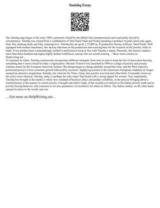 Tanishq Essay
The Tanishq saga began in the early 1990 s, primarily fueled by the fabled Tata entrepreneurial spirit and partly forced by
circumstance. Tanishq was coined from a combination of Tata/Tamil Nadu and Nishq (meaning a necklace of gold coins) and, again,
from Tan, meaning body and Ishq, meaning love. Tanishq has set up its 1,35,000 sq. ft production factory at Hosur, Tamil Nadu. Well
equipped with modern machinery, this factory functions as the production and sourcing base for the research of the jewelry crafts in
India. Every product here is painstakingly crafted to perfection to keep in line with Tanishq s repute. Presently, this factory employs
more than three hundred and eighty highly skilled workforces, among who are award winning ... Show more content on
Helpwriting.net ...
To maintain its status, Tanishq continuously incorporates different strategies from time to time to keep the fire of innovation burning,
something that is most critical to today s organization. Mission Vision It was launched in 1994 as a range of jewelry and jewelry
watches meant for the European American markets. But things began to change globally around this time, and the West entered a
protracted period of slow economic growth followed by recession. Supplying jewelry to the Americans Europeans suddenly no longer
seemed an attractive proposition. Initially, the criticism for Titan s foray into jewelry was loud and often bitter. Eventually, however,
the critics were silenced. Tanishq, today, is perhaps the only major Tata brand with a strong appeal for women. Very importantly,
Tanishq has brought to the market a whole new standard of business ethics and product reliability, in the process bringing about a
transformation in the manner in which jewelry is bought and sold in India. It has created a revolution in the Indian jewelry trade and in
jewelry buying behavior, and continues to set new parameters of excellence for others to follow. The Indian market, on the other hand,
opened its doors to the world, and was
... Get more on HelpWriting.net ...
 