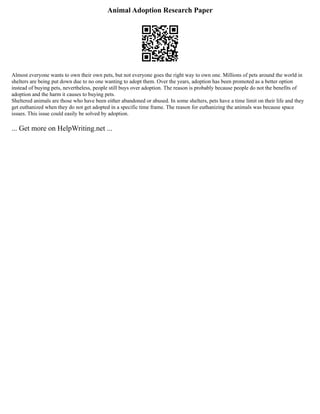 Animal Adoption Research Paper
Almost everyone wants to own their own pets, but not everyone goes the right way to own one. Millions of pets around the world in
shelters are being put down due to no one wanting to adopt them. Over the years, adoption has been promoted as a better option
instead of buying pets, nevertheless, people still buys over adoption. The reason is probably because people do not the benefits of
adoption and the harm it causes to buying pets.
Sheltered animals are those who have been either abandoned or abused. In some shelters, pets have a time limit on their life and they
get euthanized when they do not get adopted in a specific time frame. The reason for euthanizing the animals was because space
issues. This issue could easily be solved by adoption.
... Get more on HelpWriting.net ...
 