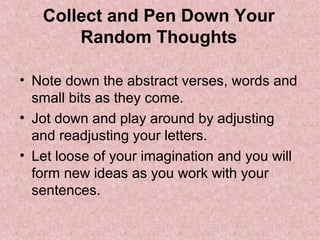 Collect and Pen Down Your
       Random Thoughts

• Note down the abstract verses, words and
  small bits as they come.
• Jot down and play around by adjusting
  and readjusting your letters.
• Let loose of your imagination and you will
  form new ideas as you work with your
  sentences.
 