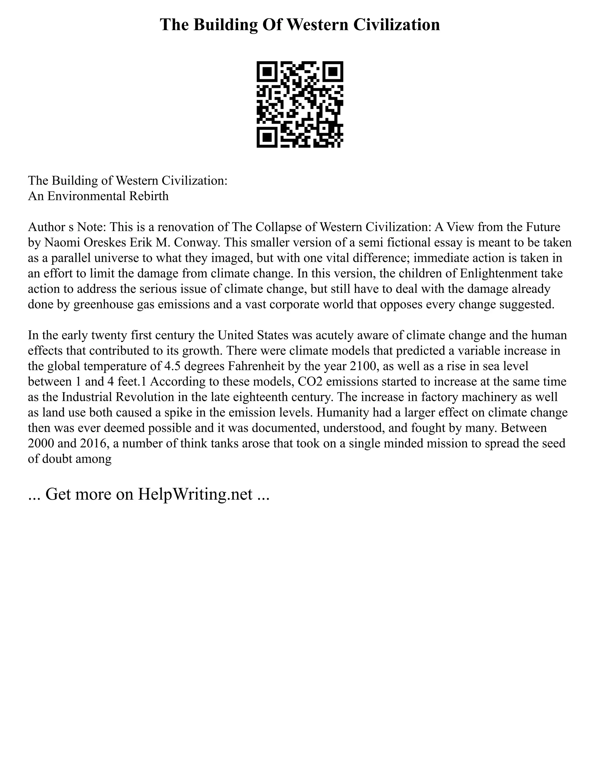 The Building Of Western Civilization
The Building of Western Civilization:
An Environmental Rebirth
Author s Note: This is a renovation of The Collapse of Western Civilization: A View from the Future
by Naomi Oreskes Erik M. Conway. This smaller version of a semi fictional essay is meant to be taken
as a parallel universe to what they imaged, but with one vital difference; immediate action is taken in
an effort to limit the damage from climate change. In this version, the children of Enlightenment take
action to address the serious issue of climate change, but still have to deal with the damage already
done by greenhouse gas emissions and a vast corporate world that opposes every change suggested.
In the early twenty first century the United States was acutely aware of climate change and the human
effects that contributed to its growth. There were climate models that predicted a variable increase in
the global temperature of 4.5 degrees Fahrenheit by the year 2100, as well as a rise in sea level
between 1 and 4 feet.1 According to these models, CO2 emissions started to increase at the same time
as the Industrial Revolution in the late eighteenth century. The increase in factory machinery as well
as land use both caused a spike in the emission levels. Humanity had a larger effect on climate change
then was ever deemed possible and it was documented, understood, and fought by many. Between
2000 and 2016, a number of think tanks arose that took on a single minded mission to spread the seed
of doubt among
... Get more on HelpWriting.net ...
 