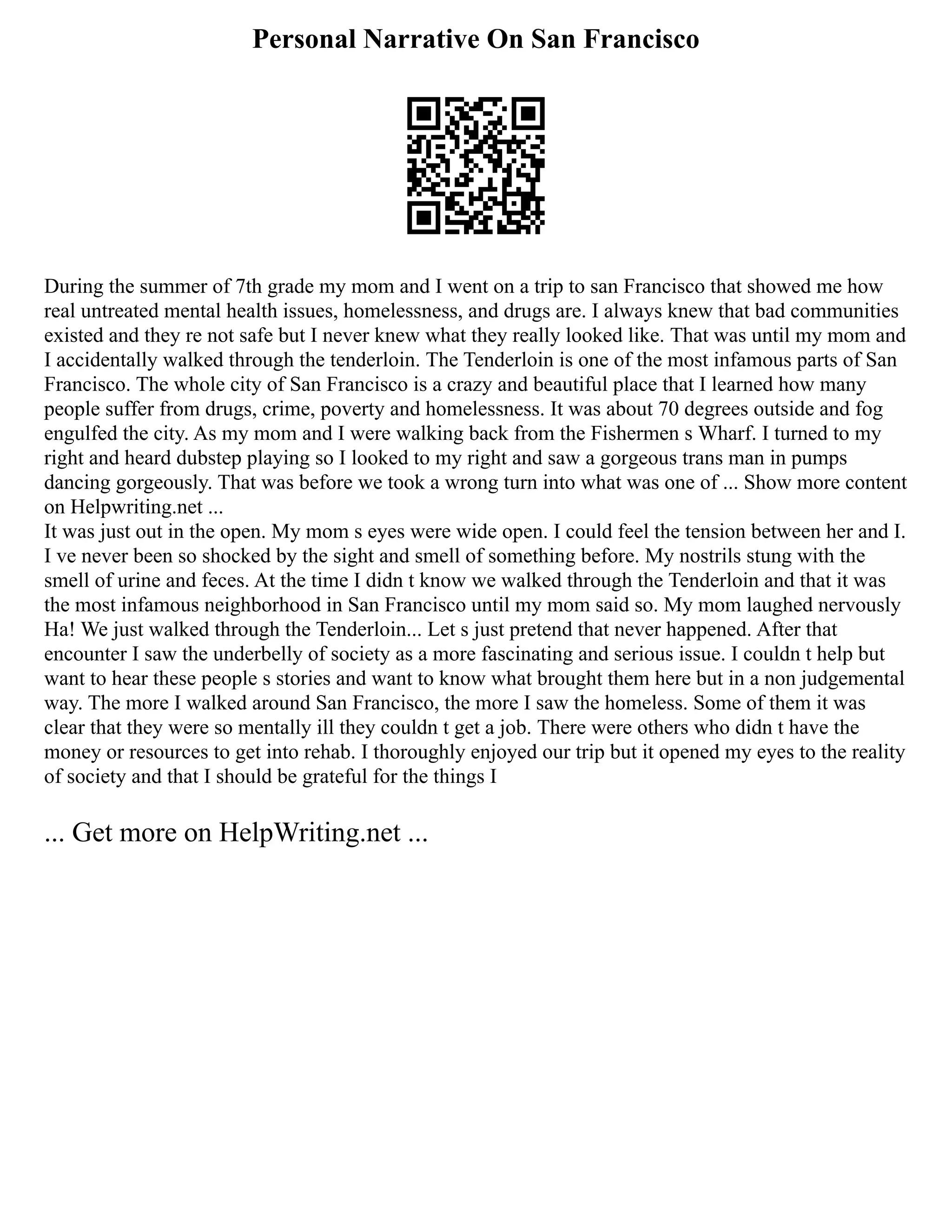 Personal Narrative On San Francisco
During the summer of 7th grade my mom and I went on a trip to san Francisco that showed me how
real untreated mental health issues, homelessness, and drugs are. I always knew that bad communities
existed and they re not safe but I never knew what they really looked like. That was until my mom and
I accidentally walked through the tenderloin. The Tenderloin is one of the most infamous parts of San
Francisco. The whole city of San Francisco is a crazy and beautiful place that I learned how many
people suffer from drugs, crime, poverty and homelessness. It was about 70 degrees outside and fog
engulfed the city. As my mom and I were walking back from the Fishermen s Wharf. I turned to my
right and heard dubstep playing so I looked to my right and saw a gorgeous trans man in pumps
dancing gorgeously. That was before we took a wrong turn into what was one of ... Show more content
on Helpwriting.net ...
It was just out in the open. My mom s eyes were wide open. I could feel the tension between her and I.
I ve never been so shocked by the sight and smell of something before. My nostrils stung with the
smell of urine and feces. At the time I didn t know we walked through the Tenderloin and that it was
the most infamous neighborhood in San Francisco until my mom said so. My mom laughed nervously
Ha! We just walked through the Tenderloin... Let s just pretend that never happened. After that
encounter I saw the underbelly of society as a more fascinating and serious issue. I couldn t help but
want to hear these people s stories and want to know what brought them here but in a non judgemental
way. The more I walked around San Francisco, the more I saw the homeless. Some of them it was
clear that they were so mentally ill they couldn t get a job. There were others who didn t have the
money or resources to get into rehab. I thoroughly enjoyed our trip but it opened my eyes to the reality
of society and that I should be grateful for the things I
... Get more on HelpWriting.net ...
 