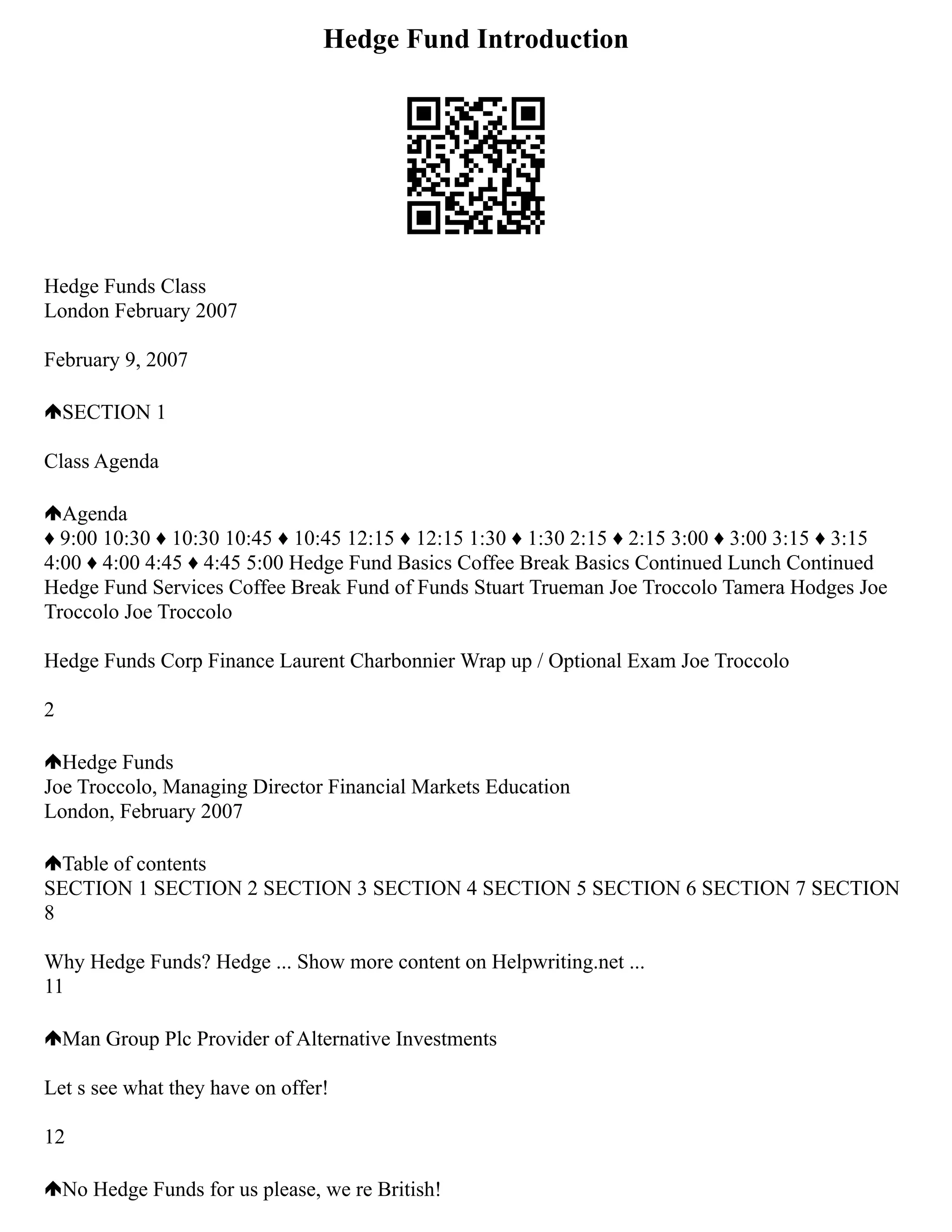 Hedge Fund Introduction
Hedge Funds Class
London February 2007
February 9, 2007
SECTION 1
Class Agenda
Agenda
♦ 9:00 10:30 ♦ 10:30 10:45 ♦ 10:45 12:15 ♦ 12:15 1:30 ♦ 1:30 2:15 ♦ 2:15 3:00 ♦ 3:00 3:15 ♦ 3:15
4:00 ♦ 4:00 4:45 ♦ 4:45 5:00 Hedge Fund Basics Coffee Break Basics Continued Lunch Continued
Hedge Fund Services Coffee Break Fund of Funds Stuart Trueman Joe Troccolo Tamera Hodges Joe
Troccolo Joe Troccolo
Hedge Funds Corp Finance Laurent Charbonnier Wrap up / Optional Exam Joe Troccolo
2
Hedge Funds
Joe Troccolo, Managing Director Financial Markets Education
London, February 2007
Table of contents
SECTION 1 SECTION 2 SECTION 3 SECTION 4 SECTION 5 SECTION 6 SECTION 7 SECTION
8
Why Hedge Funds? Hedge ... Show more content on Helpwriting.net ...
11
Man Group Plc Provider of Alternative Investments
Let s see what they have on offer!
12
No Hedge Funds for us please, we re British!
 