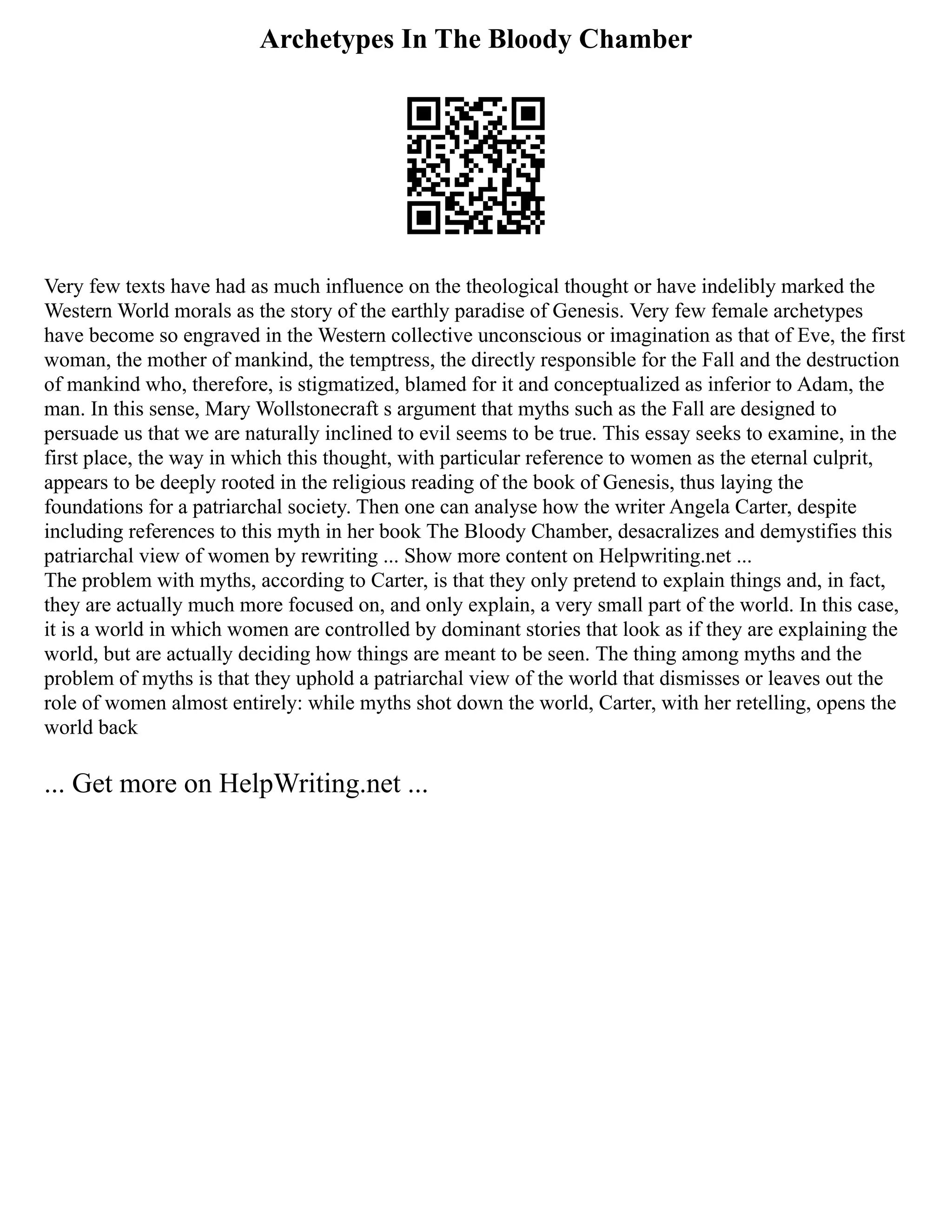 Archetypes In The Bloody Chamber
Very few texts have had as much influence on the theological thought or have indelibly marked the
Western World morals as the story of the earthly paradise of Genesis. Very few female archetypes
have become so engraved in the Western collective unconscious or imagination as that of Eve, the first
woman, the mother of mankind, the temptress, the directly responsible for the Fall and the destruction
of mankind who, therefore, is stigmatized, blamed for it and conceptualized as inferior to Adam, the
man. In this sense, Mary Wollstonecraft s argument that myths such as the Fall are designed to
persuade us that we are naturally inclined to evil seems to be true. This essay seeks to examine, in the
first place, the way in which this thought, with particular reference to women as the eternal culprit,
appears to be deeply rooted in the religious reading of the book of Genesis, thus laying the
foundations for a patriarchal society. Then one can analyse how the writer Angela Carter, despite
including references to this myth in her book The Bloody Chamber, desacralizes and demystifies this
patriarchal view of women by rewriting ... Show more content on Helpwriting.net ...
The problem with myths, according to Carter, is that they only pretend to explain things and, in fact,
they are actually much more focused on, and only explain, a very small part of the world. In this case,
it is a world in which women are controlled by dominant stories that look as if they are explaining the
world, but are actually deciding how things are meant to be seen. The thing among myths and the
problem of myths is that they uphold a patriarchal view of the world that dismisses or leaves out the
role of women almost entirely: while myths shot down the world, Carter, with her retelling, opens the
world back
... Get more on HelpWriting.net ...
 