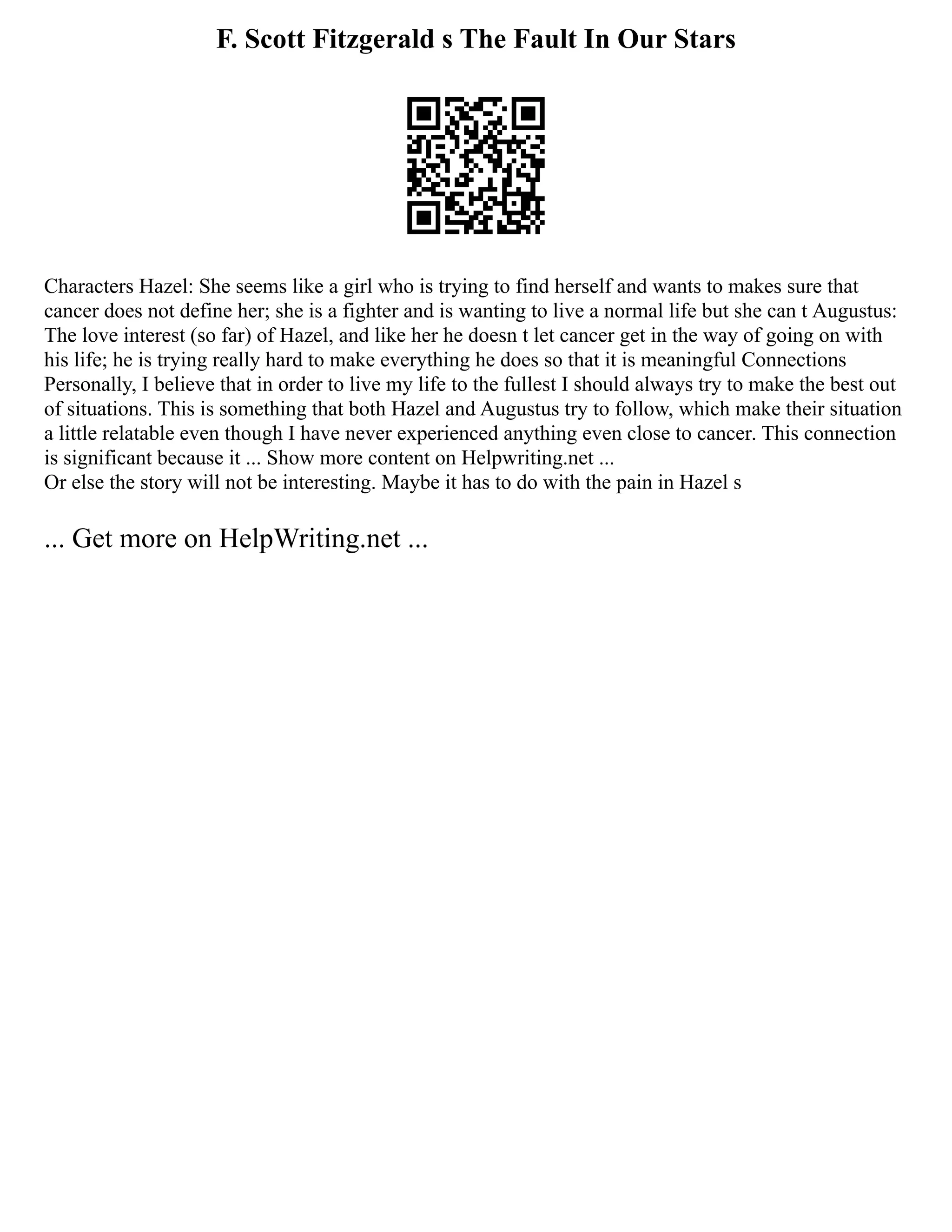 F. Scott Fitzgerald s The Fault In Our Stars
Characters Hazel: She seems like a girl who is trying to find herself and wants to makes sure that
cancer does not define her; she is a fighter and is wanting to live a normal life but she can t Augustus:
The love interest (so far) of Hazel, and like her he doesn t let cancer get in the way of going on with
his life; he is trying really hard to make everything he does so that it is meaningful Connections
Personally, I believe that in order to live my life to the fullest I should always try to make the best out
of situations. This is something that both Hazel and Augustus try to follow, which make their situation
a little relatable even though I have never experienced anything even close to cancer. This connection
is significant because it ... Show more content on Helpwriting.net ...
Or else the story will not be interesting. Maybe it has to do with the pain in Hazel s
... Get more on HelpWriting.net ...
 