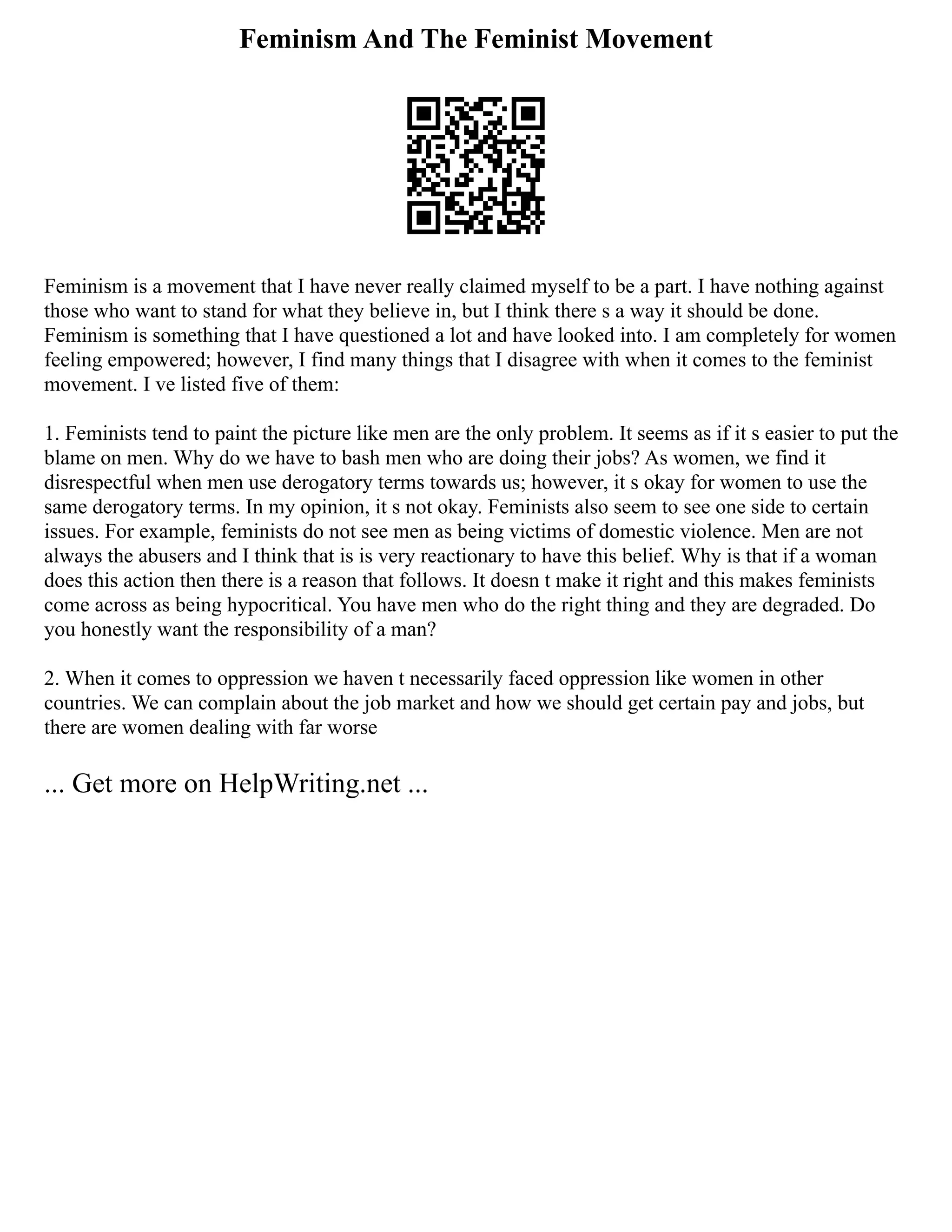 Feminism And The Feminist Movement
Feminism is a movement that I have never really claimed myself to be a part. I have nothing against
those who want to stand for what they believe in, but I think there s a way it should be done.
Feminism is something that I have questioned a lot and have looked into. I am completely for women
feeling empowered; however, I find many things that I disagree with when it comes to the feminist
movement. I ve listed five of them:
1. Feminists tend to paint the picture like men are the only problem. It seems as if it s easier to put the
blame on men. Why do we have to bash men who are doing their jobs? As women, we find it
disrespectful when men use derogatory terms towards us; however, it s okay for women to use the
same derogatory terms. In my opinion, it s not okay. Feminists also seem to see one side to certain
issues. For example, feminists do not see men as being victims of domestic violence. Men are not
always the abusers and I think that is is very reactionary to have this belief. Why is that if a woman
does this action then there is a reason that follows. It doesn t make it right and this makes feminists
come across as being hypocritical. You have men who do the right thing and they are degraded. Do
you honestly want the responsibility of a man?
2. When it comes to oppression we haven t necessarily faced oppression like women in other
countries. We can complain about the job market and how we should get certain pay and jobs, but
there are women dealing with far worse
... Get more on HelpWriting.net ...
 