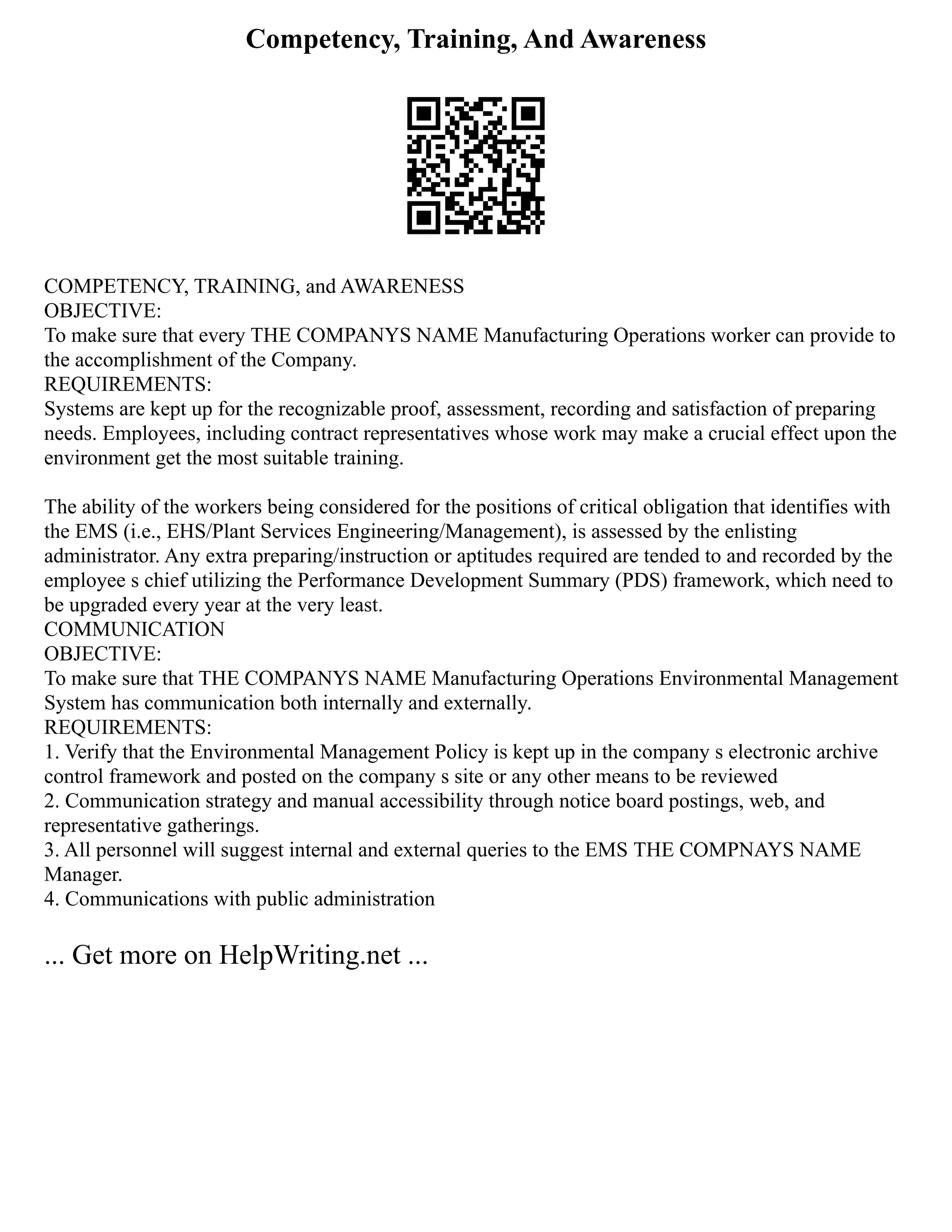 Competency, Training, And Awareness
COMPETENCY, TRAINING, and AWARENESS
OBJECTIVE:
To make sure that every THE COMPANYS NAME Manufacturing Operations worker can provide to
the accomplishment of the Company.
REQUIREMENTS:
Systems are kept up for the recognizable proof, assessment, recording and satisfaction of preparing
needs. Employees, including contract representatives whose work may make a crucial effect upon the
environment get the most suitable training.
The ability of the workers being considered for the positions of critical obligation that identifies with
the EMS (i.e., EHS/Plant Services Engineering/Management), is assessed by the enlisting
administrator. Any extra preparing/instruction or aptitudes required are tended to and recorded by the
employee s chief utilizing the Performance Development Summary (PDS) framework, which need to
be upgraded every year at the very least.
COMMUNICATION
OBJECTIVE:
To make sure that THE COMPANYS NAME Manufacturing Operations Environmental Management
System has communication both internally and externally.
REQUIREMENTS:
1. Verify that the Environmental Management Policy is kept up in the company s electronic archive
control framework and posted on the company s site or any other means to be reviewed
2. Communication strategy and manual accessibility through notice board postings, web, and
representative gatherings.
3. All personnel will suggest internal and external queries to the EMS THE COMPNAYS NAME
Manager.
4. Communications with public administration
... Get more on HelpWriting.net ...
 