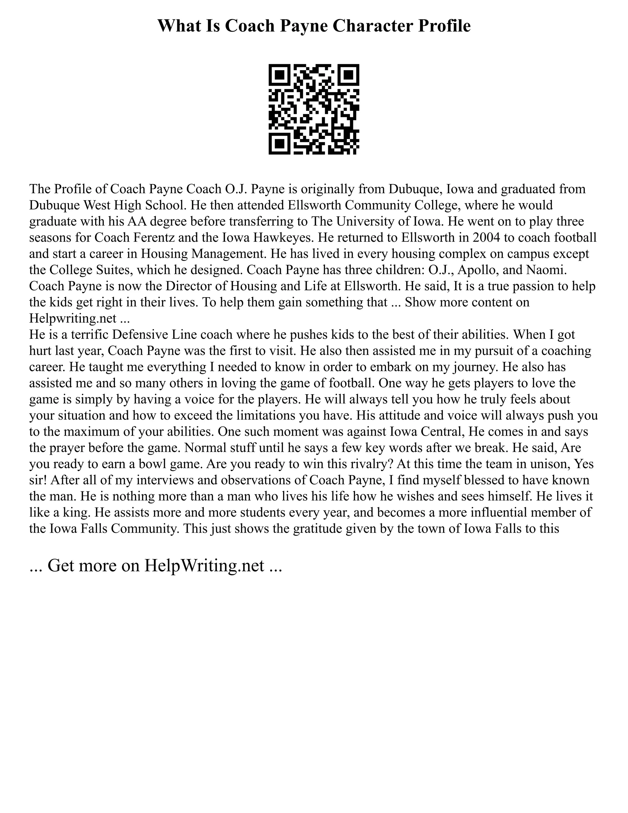 What Is Coach Payne Character Profile
The Profile of Coach Payne Coach O.J. Payne is originally from Dubuque, Iowa and graduated from
Dubuque West High School. He then attended Ellsworth Community College, where he would
graduate with his AA degree before transferring to The University of Iowa. He went on to play three
seasons for Coach Ferentz and the Iowa Hawkeyes. He returned to Ellsworth in 2004 to coach football
and start a career in Housing Management. He has lived in every housing complex on campus except
the College Suites, which he designed. Coach Payne has three children: O.J., Apollo, and Naomi.
Coach Payne is now the Director of Housing and Life at Ellsworth. He said, It is a true passion to help
the kids get right in their lives. To help them gain something that ... Show more content on
Helpwriting.net ...
He is a terrific Defensive Line coach where he pushes kids to the best of their abilities. When I got
hurt last year, Coach Payne was the first to visit. He also then assisted me in my pursuit of a coaching
career. He taught me everything I needed to know in order to embark on my journey. He also has
assisted me and so many others in loving the game of football. One way he gets players to love the
game is simply by having a voice for the players. He will always tell you how he truly feels about
your situation and how to exceed the limitations you have. His attitude and voice will always push you
to the maximum of your abilities. One such moment was against Iowa Central, He comes in and says
the prayer before the game. Normal stuff until he says a few key words after we break. He said, Are
you ready to earn a bowl game. Are you ready to win this rivalry? At this time the team in unison, Yes
sir! After all of my interviews and observations of Coach Payne, I find myself blessed to have known
the man. He is nothing more than a man who lives his life how he wishes and sees himself. He lives it
like a king. He assists more and more students every year, and becomes a more influential member of
the Iowa Falls Community. This just shows the gratitude given by the town of Iowa Falls to this
... Get more on HelpWriting.net ...
 