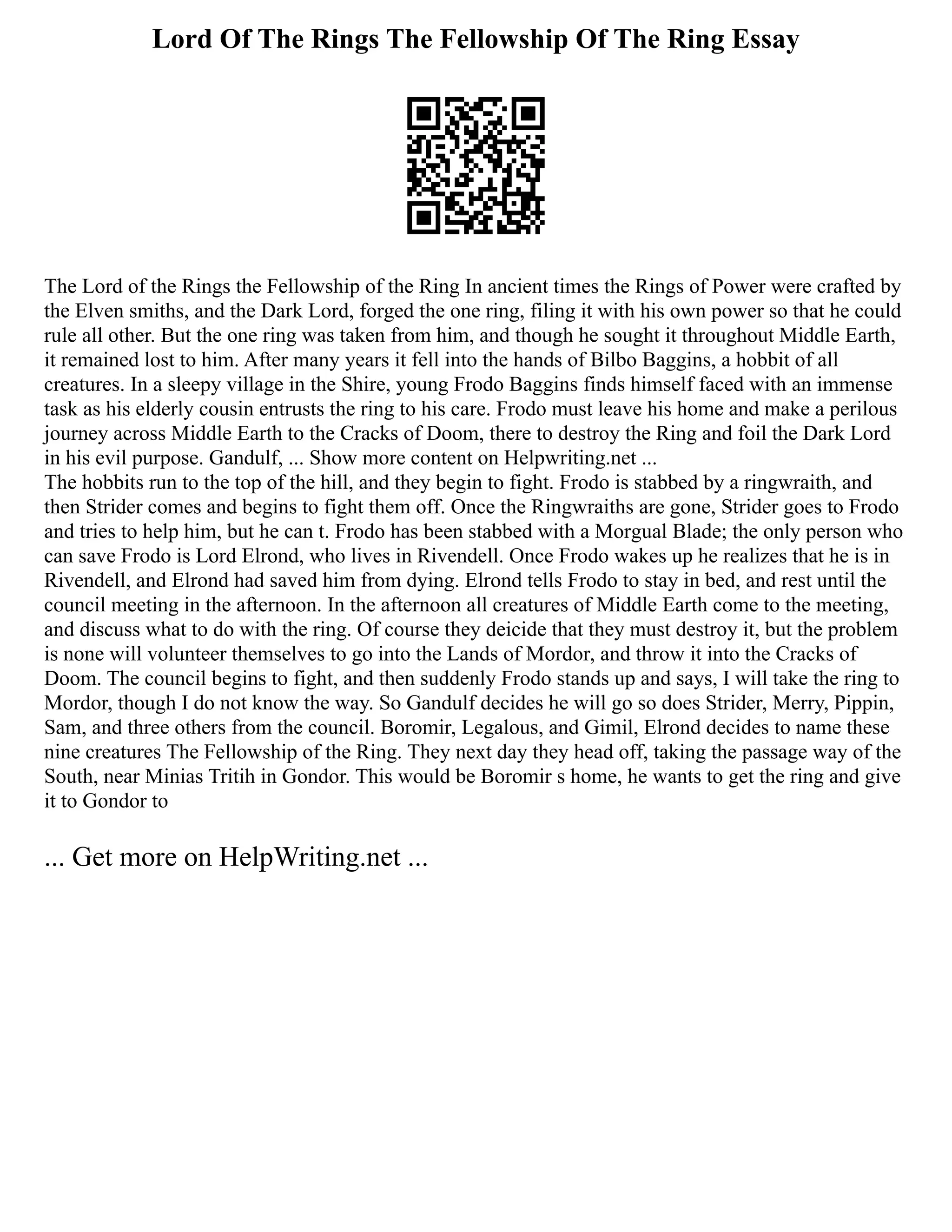 Lord Of The Rings The Fellowship Of The Ring Essay
The Lord of the Rings the Fellowship of the Ring In ancient times the Rings of Power were crafted by
the Elven smiths, and the Dark Lord, forged the one ring, filing it with his own power so that he could
rule all other. But the one ring was taken from him, and though he sought it throughout Middle Earth,
it remained lost to him. After many years it fell into the hands of Bilbo Baggins, a hobbit of all
creatures. In a sleepy village in the Shire, young Frodo Baggins finds himself faced with an immense
task as his elderly cousin entrusts the ring to his care. Frodo must leave his home and make a perilous
journey across Middle Earth to the Cracks of Doom, there to destroy the Ring and foil the Dark Lord
in his evil purpose. Gandulf, ... Show more content on Helpwriting.net ...
The hobbits run to the top of the hill, and they begin to fight. Frodo is stabbed by a ringwraith, and
then Strider comes and begins to fight them off. Once the Ringwraiths are gone, Strider goes to Frodo
and tries to help him, but he can t. Frodo has been stabbed with a Morgual Blade; the only person who
can save Frodo is Lord Elrond, who lives in Rivendell. Once Frodo wakes up he realizes that he is in
Rivendell, and Elrond had saved him from dying. Elrond tells Frodo to stay in bed, and rest until the
council meeting in the afternoon. In the afternoon all creatures of Middle Earth come to the meeting,
and discuss what to do with the ring. Of course they deicide that they must destroy it, but the problem
is none will volunteer themselves to go into the Lands of Mordor, and throw it into the Cracks of
Doom. The council begins to fight, and then suddenly Frodo stands up and says, I will take the ring to
Mordor, though I do not know the way. So Gandulf decides he will go so does Strider, Merry, Pippin,
Sam, and three others from the council. Boromir, Legalous, and Gimil, Elrond decides to name these
nine creatures The Fellowship of the Ring. They next day they head off, taking the passage way of the
South, near Minias Tritih in Gondor. This would be Boromir s home, he wants to get the ring and give
it to Gondor to
... Get more on HelpWriting.net ...
 