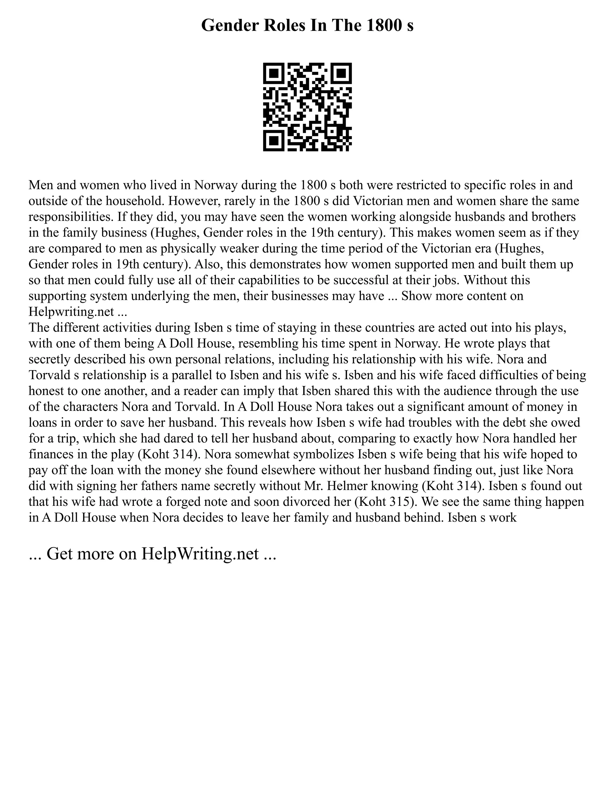 Gender Roles In The 1800 s
Men and women who lived in Norway during the 1800 s both were restricted to specific roles in and
outside of the household. However, rarely in the 1800 s did Victorian men and women share the same
responsibilities. If they did, you may have seen the women working alongside husbands and brothers
in the family business (Hughes, Gender roles in the 19th century). This makes women seem as if they
are compared to men as physically weaker during the time period of the Victorian era (Hughes,
Gender roles in 19th century). Also, this demonstrates how women supported men and built them up
so that men could fully use all of their capabilities to be successful at their jobs. Without this
supporting system underlying the men, their businesses may have ... Show more content on
Helpwriting.net ...
The different activities during Isben s time of staying in these countries are acted out into his plays,
with one of them being A Doll House, resembling his time spent in Norway. He wrote plays that
secretly described his own personal relations, including his relationship with his wife. Nora and
Torvald s relationship is a parallel to Isben and his wife s. Isben and his wife faced difficulties of being
honest to one another, and a reader can imply that Isben shared this with the audience through the use
of the characters Nora and Torvald. In A Doll House Nora takes out a significant amount of money in
loans in order to save her husband. This reveals how Isben s wife had troubles with the debt she owed
for a trip, which she had dared to tell her husband about, comparing to exactly how Nora handled her
finances in the play (Koht 314). Nora somewhat symbolizes Isben s wife being that his wife hoped to
pay off the loan with the money she found elsewhere without her husband finding out, just like Nora
did with signing her fathers name secretly without Mr. Helmer knowing (Koht 314). Isben s found out
that his wife had wrote a forged note and soon divorced her (Koht 315). We see the same thing happen
in A Doll House when Nora decides to leave her family and husband behind. Isben s work
... Get more on HelpWriting.net ...
 