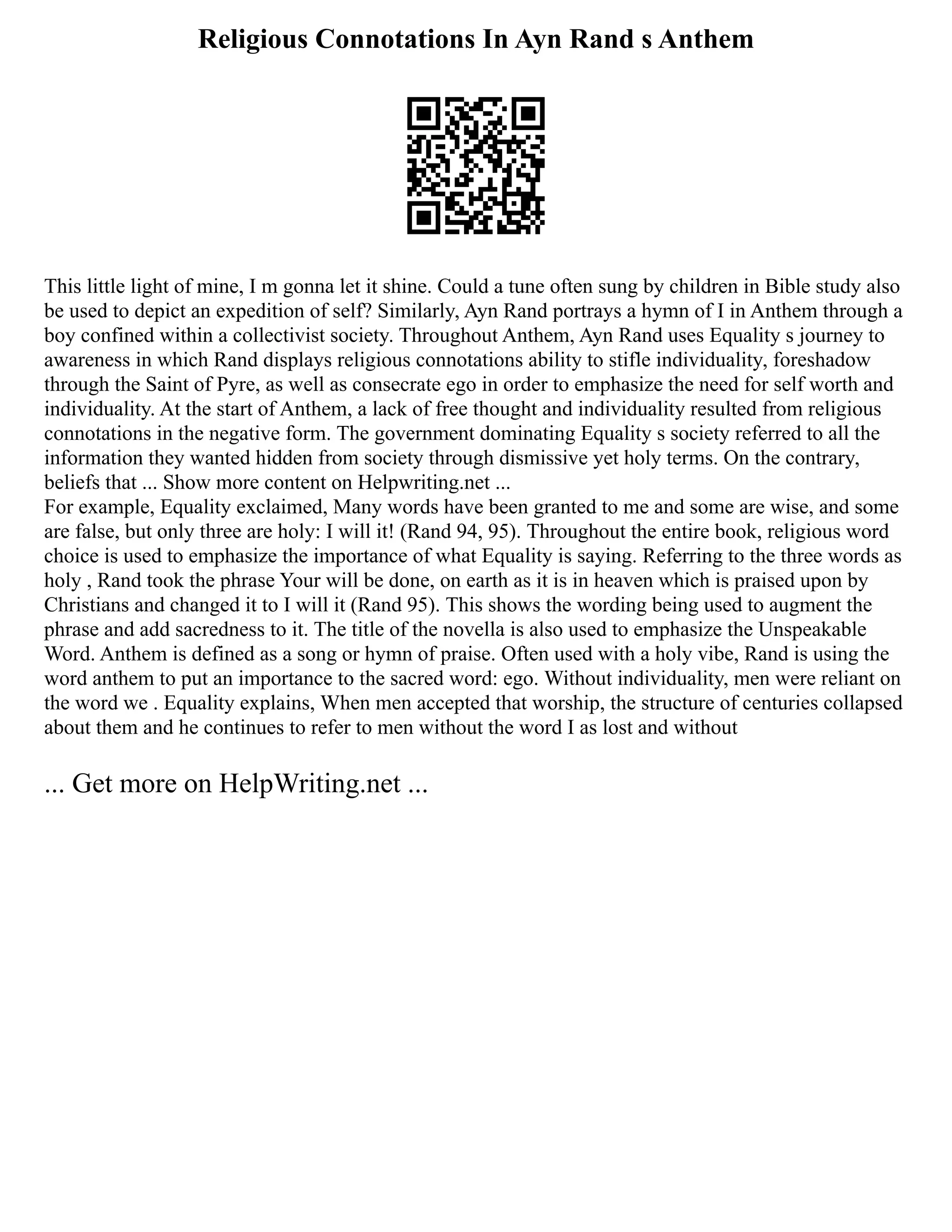 Religious Connotations In Ayn Rand s Anthem
This little light of mine, I m gonna let it shine. Could a tune often sung by children in Bible study also
be used to depict an expedition of self? Similarly, Ayn Rand portrays a hymn of I in Anthem through a
boy confined within a collectivist society. Throughout Anthem, Ayn Rand uses Equality s journey to
awareness in which Rand displays religious connotations ability to stifle individuality, foreshadow
through the Saint of Pyre, as well as consecrate ego in order to emphasize the need for self worth and
individuality. At the start of Anthem, a lack of free thought and individuality resulted from religious
connotations in the negative form. The government dominating Equality s society referred to all the
information they wanted hidden from society through dismissive yet holy terms. On the contrary,
beliefs that ... Show more content on Helpwriting.net ...
For example, Equality exclaimed, Many words have been granted to me and some are wise, and some
are false, but only three are holy: I will it! (Rand 94, 95). Throughout the entire book, religious word
choice is used to emphasize the importance of what Equality is saying. Referring to the three words as
holy , Rand took the phrase Your will be done, on earth as it is in heaven which is praised upon by
Christians and changed it to I will it (Rand 95). This shows the wording being used to augment the
phrase and add sacredness to it. The title of the novella is also used to emphasize the Unspeakable
Word. Anthem is defined as a song or hymn of praise. Often used with a holy vibe, Rand is using the
word anthem to put an importance to the sacred word: ego. Without individuality, men were reliant on
the word we . Equality explains, When men accepted that worship, the structure of centuries collapsed
about them and he continues to refer to men without the word I as lost and without
... Get more on HelpWriting.net ...
 