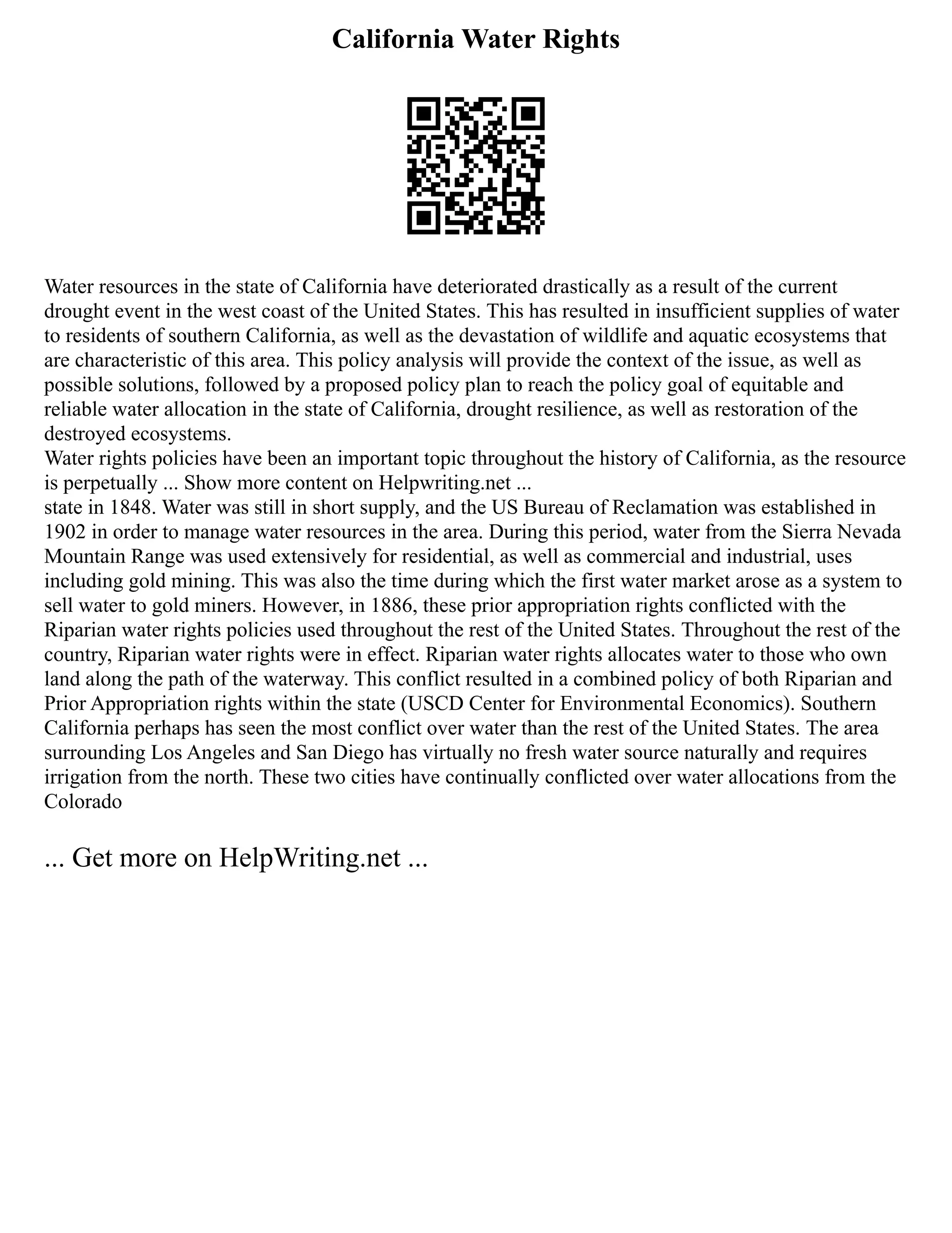 California Water Rights
Water resources in the state of California have deteriorated drastically as a result of the current
drought event in the west coast of the United States. This has resulted in insufficient supplies of water
to residents of southern California, as well as the devastation of wildlife and aquatic ecosystems that
are characteristic of this area. This policy analysis will provide the context of the issue, as well as
possible solutions, followed by a proposed policy plan to reach the policy goal of equitable and
reliable water allocation in the state of California, drought resilience, as well as restoration of the
destroyed ecosystems.
Water rights policies have been an important topic throughout the history of California, as the resource
is perpetually ... Show more content on Helpwriting.net ...
state in 1848. Water was still in short supply, and the US Bureau of Reclamation was established in
1902 in order to manage water resources in the area. During this period, water from the Sierra Nevada
Mountain Range was used extensively for residential, as well as commercial and industrial, uses
including gold mining. This was also the time during which the first water market arose as a system to
sell water to gold miners. However, in 1886, these prior appropriation rights conflicted with the
Riparian water rights policies used throughout the rest of the United States. Throughout the rest of the
country, Riparian water rights were in effect. Riparian water rights allocates water to those who own
land along the path of the waterway. This conflict resulted in a combined policy of both Riparian and
Prior Appropriation rights within the state (USCD Center for Environmental Economics). Southern
California perhaps has seen the most conflict over water than the rest of the United States. The area
surrounding Los Angeles and San Diego has virtually no fresh water source naturally and requires
irrigation from the north. These two cities have continually conflicted over water allocations from the
Colorado
... Get more on HelpWriting.net ...
 