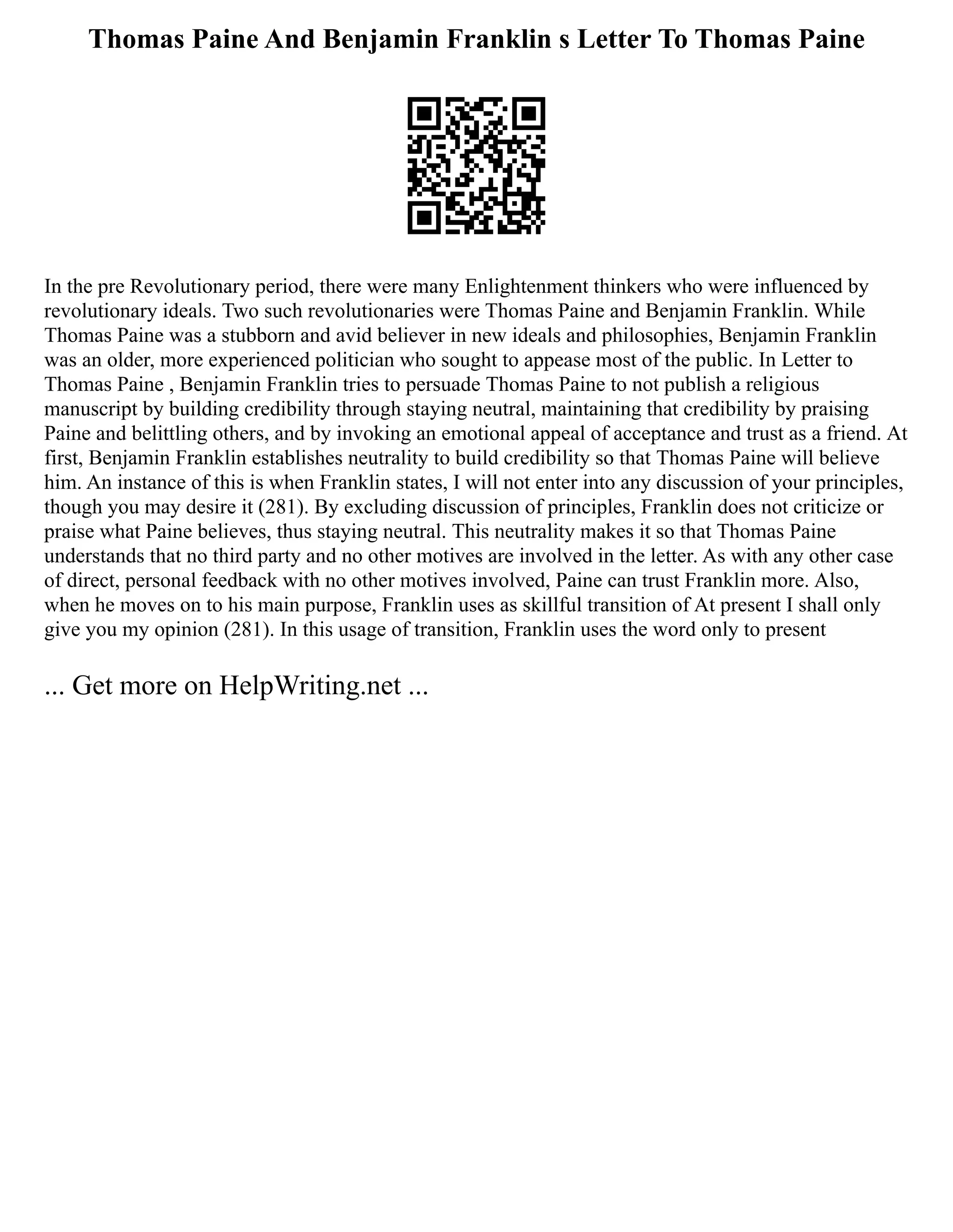 Thomas Paine And Benjamin Franklin s Letter To Thomas Paine
In the pre Revolutionary period, there were many Enlightenment thinkers who were influenced by
revolutionary ideals. Two such revolutionaries were Thomas Paine and Benjamin Franklin. While
Thomas Paine was a stubborn and avid believer in new ideals and philosophies, Benjamin Franklin
was an older, more experienced politician who sought to appease most of the public. In Letter to
Thomas Paine , Benjamin Franklin tries to persuade Thomas Paine to not publish a religious
manuscript by building credibility through staying neutral, maintaining that credibility by praising
Paine and belittling others, and by invoking an emotional appeal of acceptance and trust as a friend. At
first, Benjamin Franklin establishes neutrality to build credibility so that Thomas Paine will believe
him. An instance of this is when Franklin states, I will not enter into any discussion of your principles,
though you may desire it (281). By excluding discussion of principles, Franklin does not criticize or
praise what Paine believes, thus staying neutral. This neutrality makes it so that Thomas Paine
understands that no third party and no other motives are involved in the letter. As with any other case
of direct, personal feedback with no other motives involved, Paine can trust Franklin more. Also,
when he moves on to his main purpose, Franklin uses as skillful transition of At present I shall only
give you my opinion (281). In this usage of transition, Franklin uses the word only to present
... Get more on HelpWriting.net ...
 