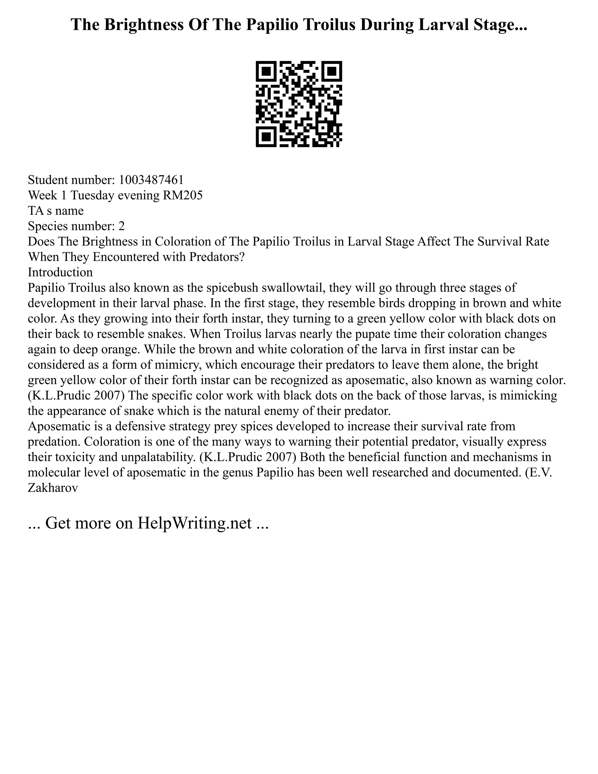 The Brightness Of The Papilio Troilus During Larval Stage...
Student number: 1003487461
Week 1 Tuesday evening RM205
TA s name
Species number: 2
Does The Brightness in Coloration of The Papilio Troilus in Larval Stage Affect The Survival Rate
When They Encountered with Predators?
Introduction
Papilio Troilus also known as the spicebush swallowtail, they will go through three stages of
development in their larval phase. In the first stage, they resemble birds dropping in brown and white
color. As they growing into their forth instar, they turning to a green yellow color with black dots on
their back to resemble snakes. When Troilus larvas nearly the pupate time their coloration changes
again to deep orange. While the brown and white coloration of the larva in first instar can be
considered as a form of mimicry, which encourage their predators to leave them alone, the bright
green yellow color of their forth instar can be recognized as aposematic, also known as warning color.
(K.L.Prudic 2007) The specific color work with black dots on the back of those larvas, is mimicking
the appearance of snake which is the natural enemy of their predator.
Aposematic is a defensive strategy prey spices developed to increase their survival rate from
predation. Coloration is one of the many ways to warning their potential predator, visually express
their toxicity and unpalatability. (K.L.Prudic 2007) Both the beneficial function and mechanisms in
molecular level of aposematic in the genus Papilio has been well researched and documented. (E.V.
Zakharov
... Get more on HelpWriting.net ...
 