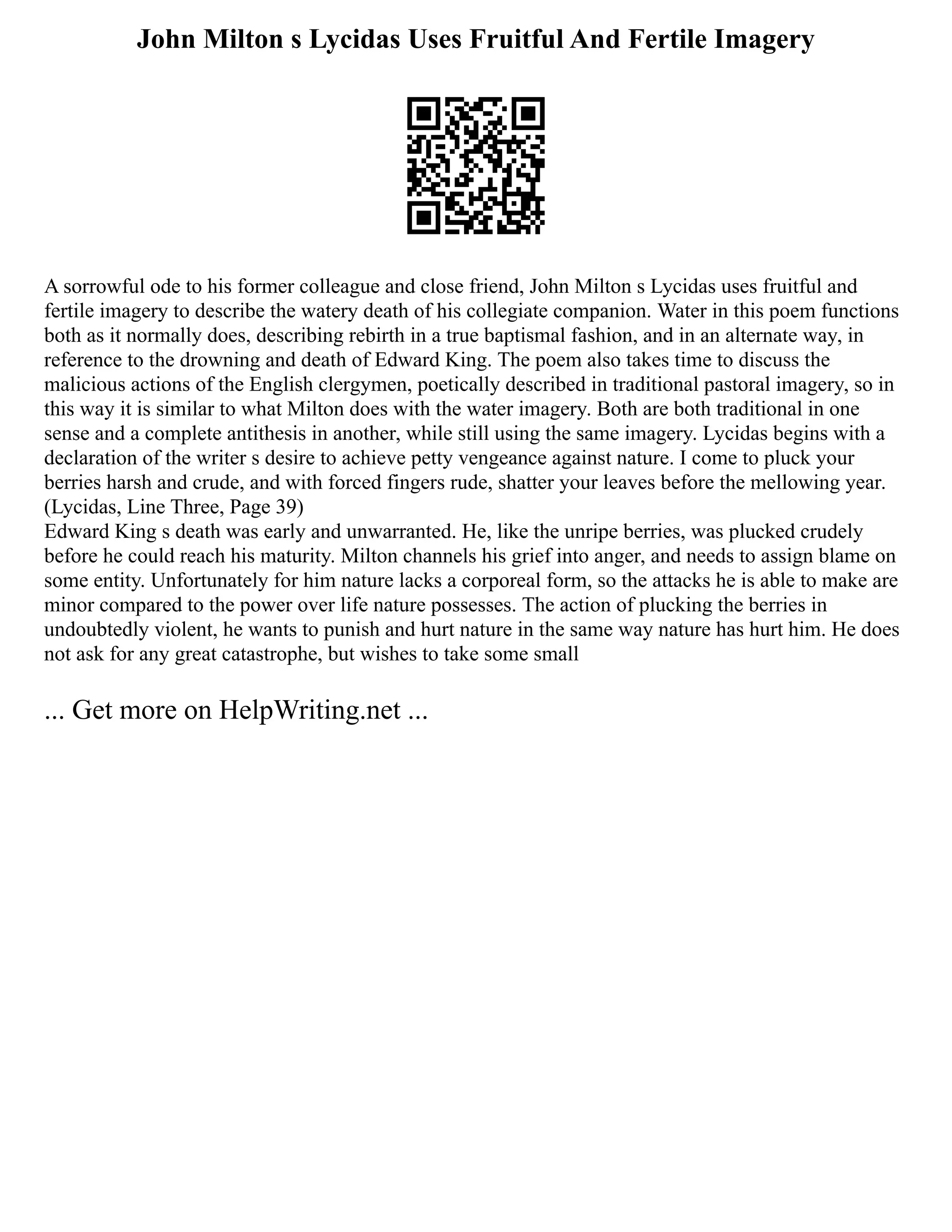 John Milton s Lycidas Uses Fruitful And Fertile Imagery
A sorrowful ode to his former colleague and close friend, John Milton s Lycidas uses fruitful and
fertile imagery to describe the watery death of his collegiate companion. Water in this poem functions
both as it normally does, describing rebirth in a true baptismal fashion, and in an alternate way, in
reference to the drowning and death of Edward King. The poem also takes time to discuss the
malicious actions of the English clergymen, poetically described in traditional pastoral imagery, so in
this way it is similar to what Milton does with the water imagery. Both are both traditional in one
sense and a complete antithesis in another, while still using the same imagery. Lycidas begins with a
declaration of the writer s desire to achieve petty vengeance against nature. I come to pluck your
berries harsh and crude, and with forced fingers rude, shatter your leaves before the mellowing year.
(Lycidas, Line Three, Page 39)
Edward King s death was early and unwarranted. He, like the unripe berries, was plucked crudely
before he could reach his maturity. Milton channels his grief into anger, and needs to assign blame on
some entity. Unfortunately for him nature lacks a corporeal form, so the attacks he is able to make are
minor compared to the power over life nature possesses. The action of plucking the berries in
undoubtedly violent, he wants to punish and hurt nature in the same way nature has hurt him. He does
not ask for any great catastrophe, but wishes to take some small
... Get more on HelpWriting.net ...
 