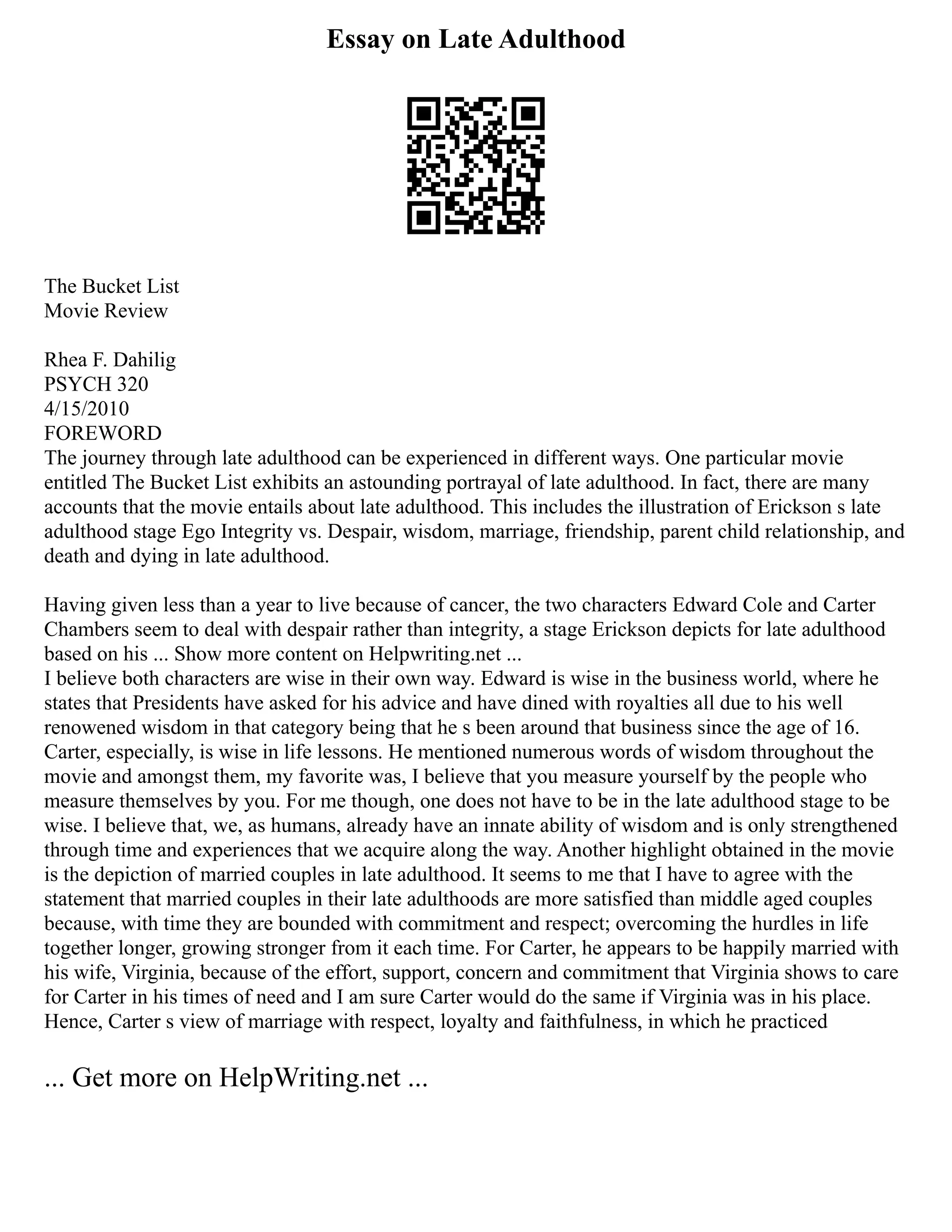 Essay on Late Adulthood
The Bucket List
Movie Review
Rhea F. Dahilig
PSYCH 320
4/15/2010
FOREWORD
The journey through late adulthood can be experienced in different ways. One particular movie
entitled The Bucket List exhibits an astounding portrayal of late adulthood. In fact, there are many
accounts that the movie entails about late adulthood. This includes the illustration of Erickson s late
adulthood stage Ego Integrity vs. Despair, wisdom, marriage, friendship, parent child relationship, and
death and dying in late adulthood.
Having given less than a year to live because of cancer, the two characters Edward Cole and Carter
Chambers seem to deal with despair rather than integrity, a stage Erickson depicts for late adulthood
based on his ... Show more content on Helpwriting.net ...
I believe both characters are wise in their own way. Edward is wise in the business world, where he
states that Presidents have asked for his advice and have dined with royalties all due to his well
renowened wisdom in that category being that he s been around that business since the age of 16.
Carter, especially, is wise in life lessons. He mentioned numerous words of wisdom throughout the
movie and amongst them, my favorite was, I believe that you measure yourself by the people who
measure themselves by you. For me though, one does not have to be in the late adulthood stage to be
wise. I believe that, we, as humans, already have an innate ability of wisdom and is only strengthened
through time and experiences that we acquire along the way. Another highlight obtained in the movie
is the depiction of married couples in late adulthood. It seems to me that I have to agree with the
statement that married couples in their late adulthoods are more satisfied than middle aged couples
because, with time they are bounded with commitment and respect; overcoming the hurdles in life
together longer, growing stronger from it each time. For Carter, he appears to be happily married with
his wife, Virginia, because of the effort, support, concern and commitment that Virginia shows to care
for Carter in his times of need and I am sure Carter would do the same if Virginia was in his place.
Hence, Carter s view of marriage with respect, loyalty and faithfulness, in which he practiced
... Get more on HelpWriting.net ...
 