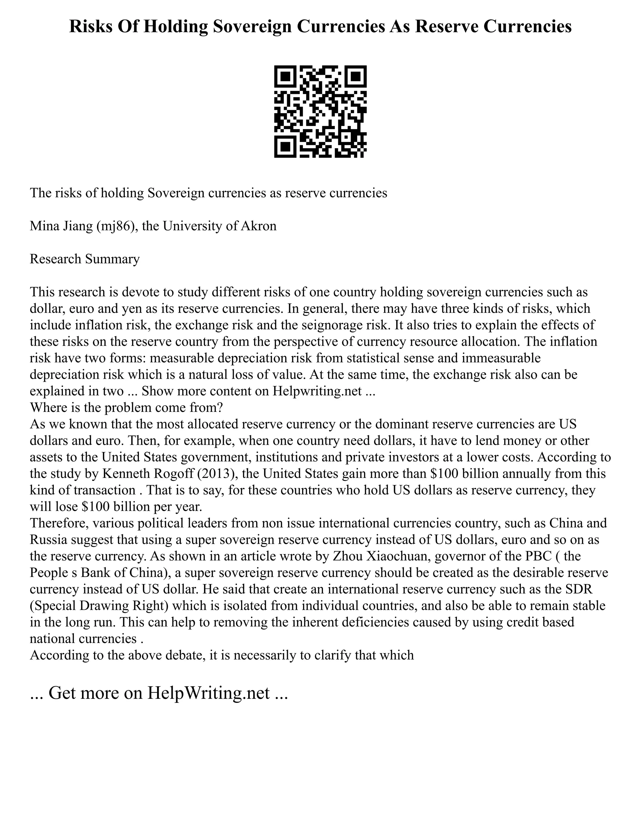 Risks Of Holding Sovereign Currencies As Reserve Currencies
The risks of holding Sovereign currencies as reserve currencies
Mina Jiang (mj86), the University of Akron
Research Summary
This research is devote to study different risks of one country holding sovereign currencies such as
dollar, euro and yen as its reserve currencies. In general, there may have three kinds of risks, which
include inflation risk, the exchange risk and the seignorage risk. It also tries to explain the effects of
these risks on the reserve country from the perspective of currency resource allocation. The inflation
risk have two forms: measurable depreciation risk from statistical sense and immeasurable
depreciation risk which is a natural loss of value. At the same time, the exchange risk also can be
explained in two ... Show more content on Helpwriting.net ...
Where is the problem come from?
As we known that the most allocated reserve currency or the dominant reserve currencies are US
dollars and euro. Then, for example, when one country need dollars, it have to lend money or other
assets to the United States government, institutions and private investors at a lower costs. According to
the study by Kenneth Rogoff (2013), the United States gain more than $100 billion annually from this
kind of transaction . That is to say, for these countries who hold US dollars as reserve currency, they
will lose $100 billion per year.
Therefore, various political leaders from non issue international currencies country, such as China and
Russia suggest that using a super sovereign reserve currency instead of US dollars, euro and so on as
the reserve currency. As shown in an article wrote by Zhou Xiaochuan, governor of the PBC ( the
People s Bank of China), a super sovereign reserve currency should be created as the desirable reserve
currency instead of US dollar. He said that create an international reserve currency such as the SDR
(Special Drawing Right) which is isolated from individual countries, and also be able to remain stable
in the long run. This can help to removing the inherent deficiencies caused by using credit based
national currencies .
According to the above debate, it is necessarily to clarify that which
... Get more on HelpWriting.net ...
 