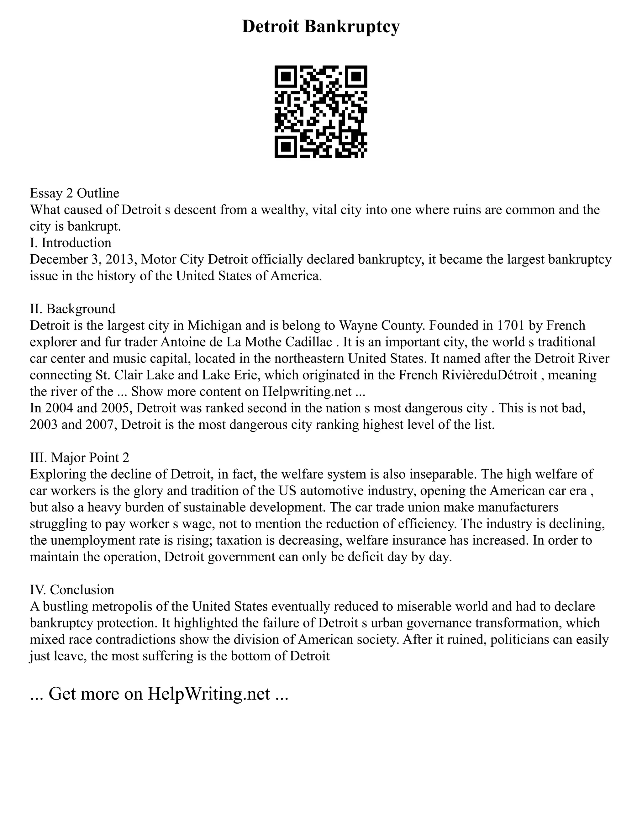 Detroit Bankruptcy
Essay 2 Outline
What caused of Detroit s descent from a wealthy, vital city into one where ruins are common and the
city is bankrupt.
I. Introduction
December 3, 2013, Motor City Detroit officially declared bankruptcy, it became the largest bankruptcy
issue in the history of the United States of America.
II. Background
Detroit is the largest city in Michigan and is belong to Wayne County. Founded in 1701 by French
explorer and fur trader Antoine de La Mothe Cadillac . It is an important city, the world s traditional
car center and music capital, located in the northeastern United States. It named after the Detroit River
connecting St. Clair Lake and Lake Erie, which originated in the French RivièreduDétroit , meaning
the river of the ... Show more content on Helpwriting.net ...
In 2004 and 2005, Detroit was ranked second in the nation s most dangerous city . This is not bad,
2003 and 2007, Detroit is the most dangerous city ranking highest level of the list.
III. Major Point 2
Exploring the decline of Detroit, in fact, the welfare system is also inseparable. The high welfare of
car workers is the glory and tradition of the US automotive industry, opening the American car era ,
but also a heavy burden of sustainable development. The car trade union make manufacturers
struggling to pay worker s wage, not to mention the reduction of efficiency. The industry is declining,
the unemployment rate is rising; taxation is decreasing, welfare insurance has increased. In order to
maintain the operation, Detroit government can only be deficit day by day.
IV. Conclusion
A bustling metropolis of the United States eventually reduced to miserable world and had to declare
bankruptcy protection. It highlighted the failure of Detroit s urban governance transformation, which
mixed race contradictions show the division of American society. After it ruined, politicians can easily
just leave, the most suffering is the bottom of Detroit
... Get more on HelpWriting.net ...
 