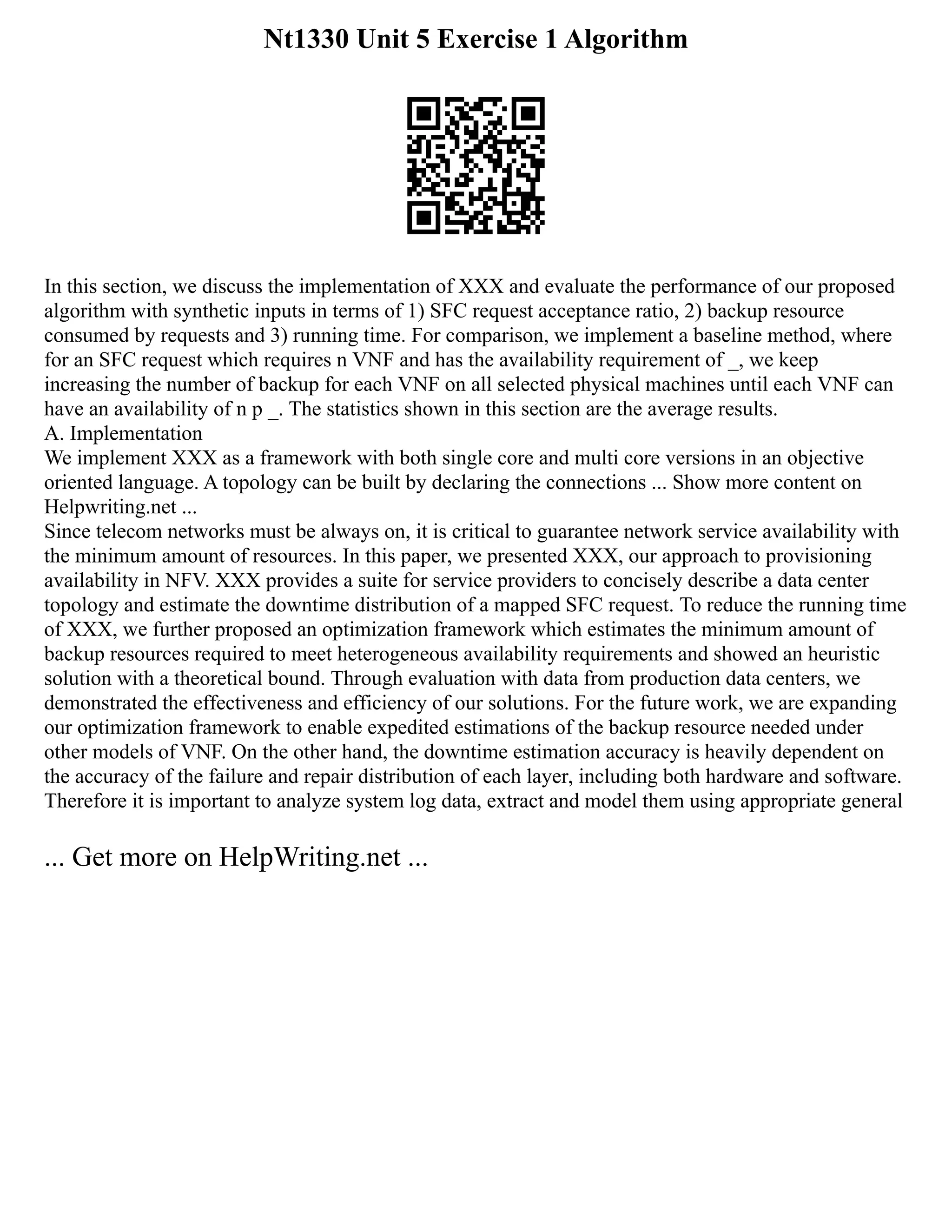 Nt1330 Unit 5 Exercise 1 Algorithm
In this section, we discuss the implementation of XXX and evaluate the performance of our proposed
algorithm with synthetic inputs in terms of 1) SFC request acceptance ratio, 2) backup resource
consumed by requests and 3) running time. For comparison, we implement a baseline method, where
for an SFC request which requires n VNF and has the availability requirement of _, we keep
increasing the number of backup for each VNF on all selected physical machines until each VNF can
have an availability of n p _. The statistics shown in this section are the average results.
A. Implementation
We implement XXX as a framework with both single core and multi core versions in an objective
oriented language. A topology can be built by declaring the connections ... Show more content on
Helpwriting.net ...
Since telecom networks must be always on, it is critical to guarantee network service availability with
the minimum amount of resources. In this paper, we presented XXX, our approach to provisioning
availability in NFV. XXX provides a suite for service providers to concisely describe a data center
topology and estimate the downtime distribution of a mapped SFC request. To reduce the running time
of XXX, we further proposed an optimization framework which estimates the minimum amount of
backup resources required to meet heterogeneous availability requirements and showed an heuristic
solution with a theoretical bound. Through evaluation with data from production data centers, we
demonstrated the effectiveness and efficiency of our solutions. For the future work, we are expanding
our optimization framework to enable expedited estimations of the backup resource needed under
other models of VNF. On the other hand, the downtime estimation accuracy is heavily dependent on
the accuracy of the failure and repair distribution of each layer, including both hardware and software.
Therefore it is important to analyze system log data, extract and model them using appropriate general
... Get more on HelpWriting.net ...
 