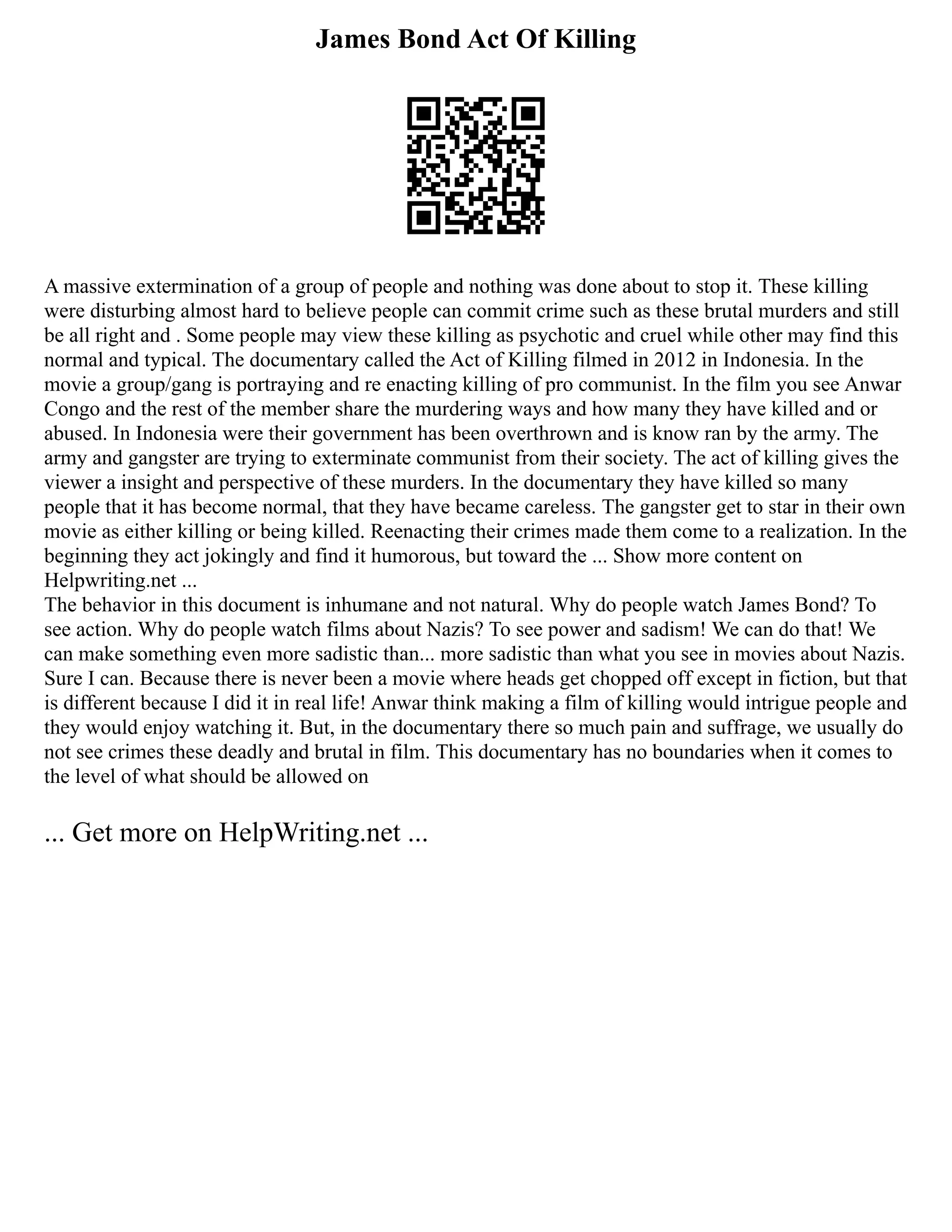 James Bond Act Of Killing
A massive extermination of a group of people and nothing was done about to stop it. These killing
were disturbing almost hard to believe people can commit crime such as these brutal murders and still
be all right and . Some people may view these killing as psychotic and cruel while other may find this
normal and typical. The documentary called the Act of Killing filmed in 2012 in Indonesia. In the
movie a group/gang is portraying and re enacting killing of pro communist. In the film you see Anwar
Congo and the rest of the member share the murdering ways and how many they have killed and or
abused. In Indonesia were their government has been overthrown and is know ran by the army. The
army and gangster are trying to exterminate communist from their society. The act of killing gives the
viewer a insight and perspective of these murders. In the documentary they have killed so many
people that it has become normal, that they have became careless. The gangster get to star in their own
movie as either killing or being killed. Reenacting their crimes made them come to a realization. In the
beginning they act jokingly and find it humorous, but toward the ... Show more content on
Helpwriting.net ...
The behavior in this document is inhumane and not natural. Why do people watch James Bond? To
see action. Why do people watch films about Nazis? To see power and sadism! We can do that! We
can make something even more sadistic than... more sadistic than what you see in movies about Nazis.
Sure I can. Because there is never been a movie where heads get chopped off except in fiction, but that
is different because I did it in real life! Anwar think making a film of killing would intrigue people and
they would enjoy watching it. But, in the documentary there so much pain and suffrage, we usually do
not see crimes these deadly and brutal in film. This documentary has no boundaries when it comes to
the level of what should be allowed on
... Get more on HelpWriting.net ...
 