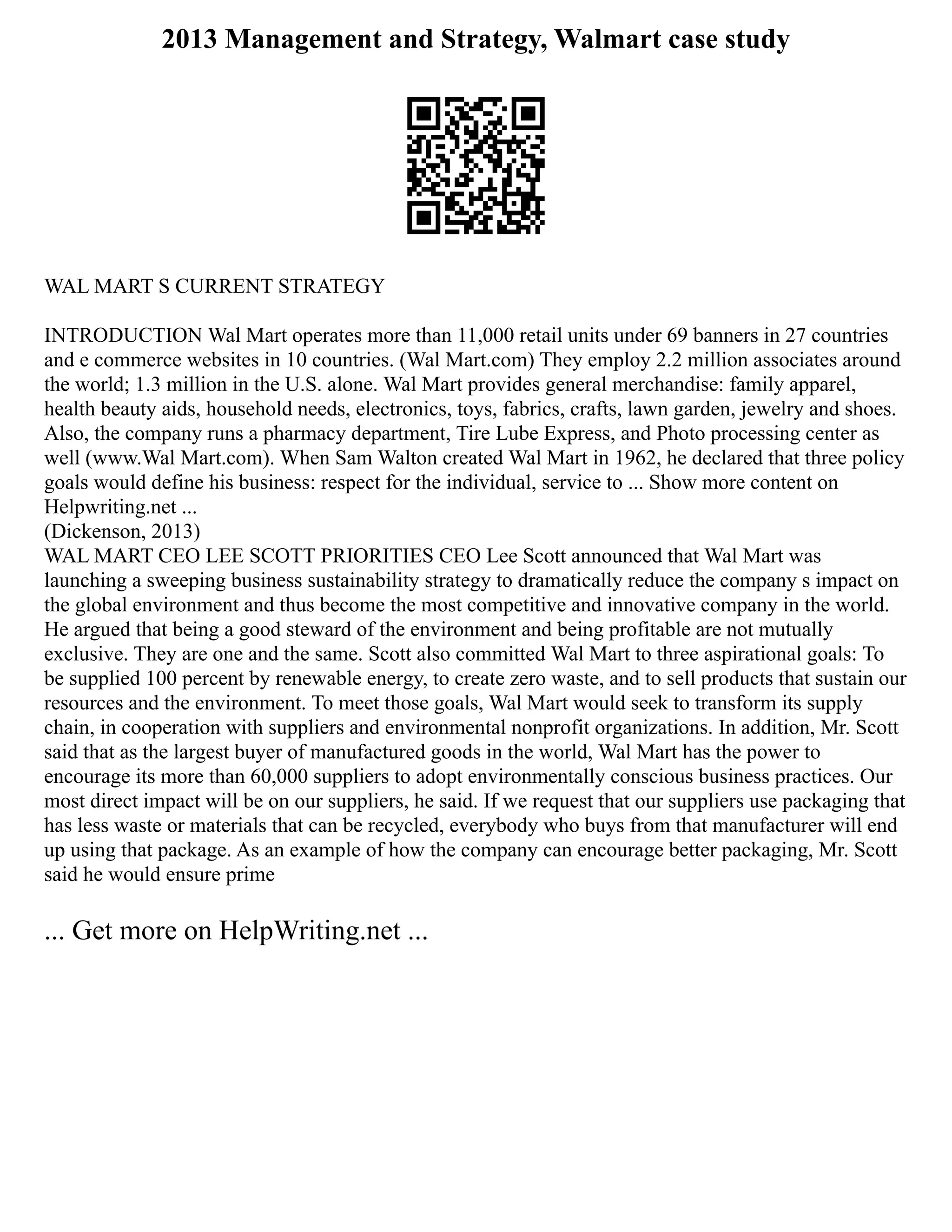 2013 Management and Strategy, Walmart case study
WAL MART S CURRENT STRATEGY
INTRODUCTION Wal Mart operates more than 11,000 retail units under 69 banners in 27 countries
and e commerce websites in 10 countries. (Wal Mart.com) They employ 2.2 million associates around
the world; 1.3 million in the U.S. alone. Wal Mart provides general merchandise: family apparel,
health beauty aids, household needs, electronics, toys, fabrics, crafts, lawn garden, jewelry and shoes.
Also, the company runs a pharmacy department, Tire Lube Express, and Photo processing center as
well (www.Wal Mart.com). When Sam Walton created Wal Mart in 1962, he declared that three policy
goals would define his business: respect for the individual, service to ... Show more content on
Helpwriting.net ...
(Dickenson, 2013)
WAL MART CEO LEE SCOTT PRIORITIES CEO Lee Scott announced that Wal Mart was
launching a sweeping business sustainability strategy to dramatically reduce the company s impact on
the global environment and thus become the most competitive and innovative company in the world.
He argued that being a good steward of the environment and being profitable are not mutually
exclusive. They are one and the same. Scott also committed Wal Mart to three aspirational goals: To
be supplied 100 percent by renewable energy, to create zero waste, and to sell products that sustain our
resources and the environment. To meet those goals, Wal Mart would seek to transform its supply
chain, in cooperation with suppliers and environmental nonprofit organizations. In addition, Mr. Scott
said that as the largest buyer of manufactured goods in the world, Wal Mart has the power to
encourage its more than 60,000 suppliers to adopt environmentally conscious business practices. Our
most direct impact will be on our suppliers, he said. If we request that our suppliers use packaging that
has less waste or materials that can be recycled, everybody who buys from that manufacturer will end
up using that package. As an example of how the company can encourage better packaging, Mr. Scott
said he would ensure prime
... Get more on HelpWriting.net ...
 