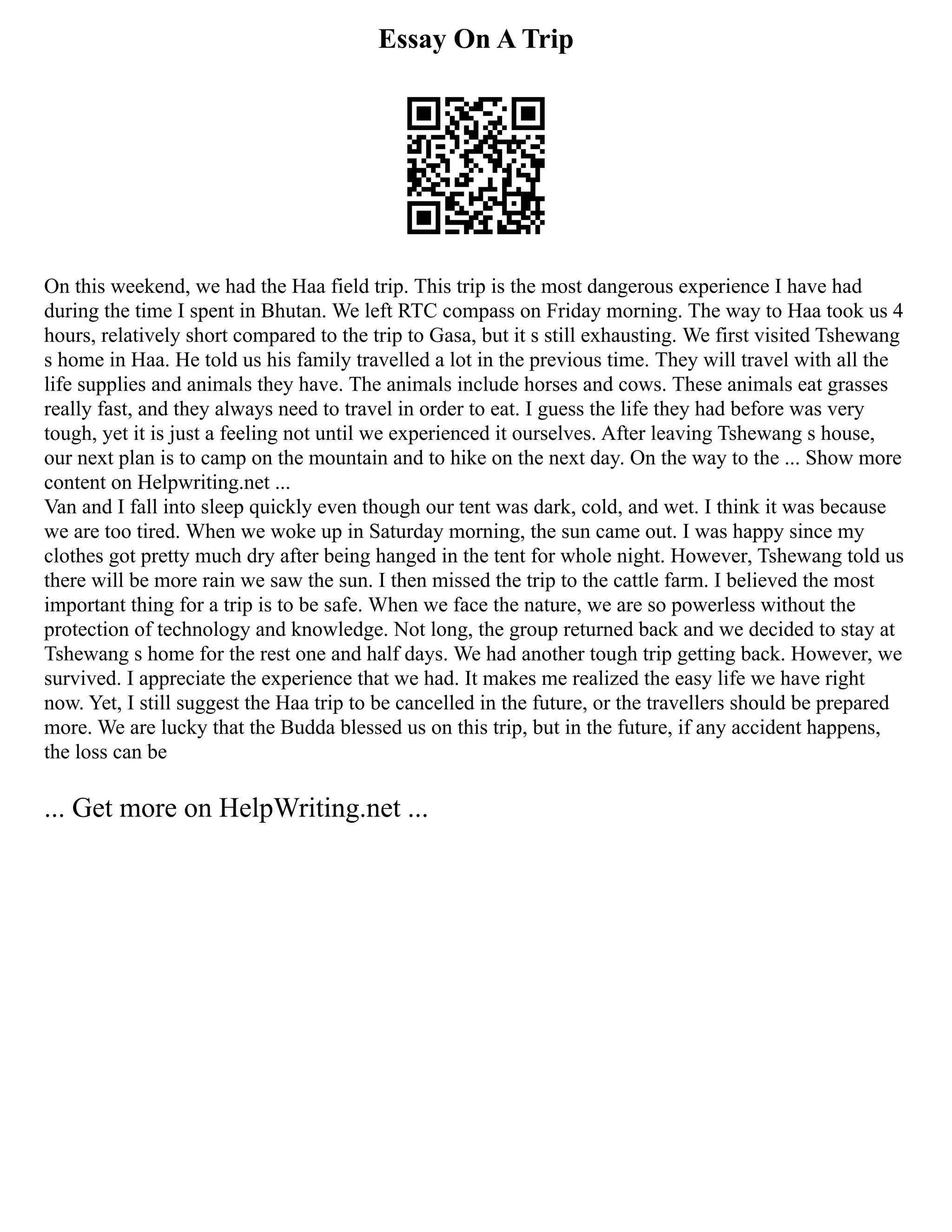 Essay On A Trip
On this weekend, we had the Haa field trip. This trip is the most dangerous experience I have had
during the time I spent in Bhutan. We left RTC compass on Friday morning. The way to Haa took us 4
hours, relatively short compared to the trip to Gasa, but it s still exhausting. We first visited Tshewang
s home in Haa. He told us his family travelled a lot in the previous time. They will travel with all the
life supplies and animals they have. The animals include horses and cows. These animals eat grasses
really fast, and they always need to travel in order to eat. I guess the life they had before was very
tough, yet it is just a feeling not until we experienced it ourselves. After leaving Tshewang s house,
our next plan is to camp on the mountain and to hike on the next day. On the way to the ... Show more
content on Helpwriting.net ...
Van and I fall into sleep quickly even though our tent was dark, cold, and wet. I think it was because
we are too tired. When we woke up in Saturday morning, the sun came out. I was happy since my
clothes got pretty much dry after being hanged in the tent for whole night. However, Tshewang told us
there will be more rain we saw the sun. I then missed the trip to the cattle farm. I believed the most
important thing for a trip is to be safe. When we face the nature, we are so powerless without the
protection of technology and knowledge. Not long, the group returned back and we decided to stay at
Tshewang s home for the rest one and half days. We had another tough trip getting back. However, we
survived. I appreciate the experience that we had. It makes me realized the easy life we have right
now. Yet, I still suggest the Haa trip to be cancelled in the future, or the travellers should be prepared
more. We are lucky that the Budda blessed us on this trip, but in the future, if any accident happens,
the loss can be
... Get more on HelpWriting.net ...
 