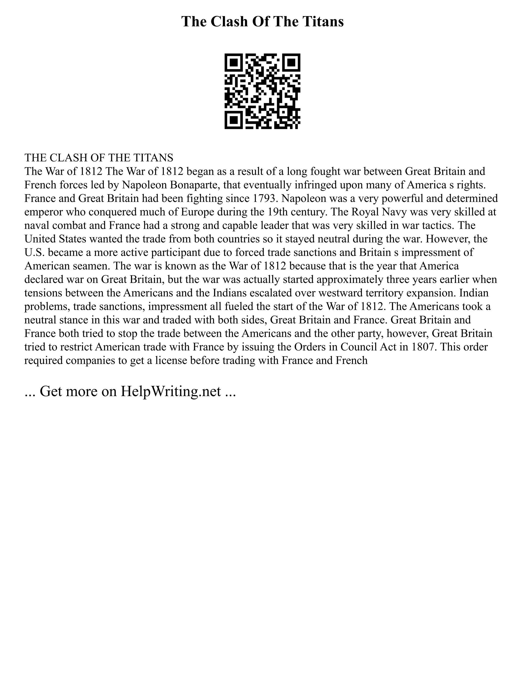 The Clash Of The Titans
THE CLASH OF THE TITANS
The War of 1812 The War of 1812 began as a result of a long fought war between Great Britain and
French forces led by Napoleon Bonaparte, that eventually infringed upon many of America s rights.
France and Great Britain had been fighting since 1793. Napoleon was a very powerful and determined
emperor who conquered much of Europe during the 19th century. The Royal Navy was very skilled at
naval combat and France had a strong and capable leader that was very skilled in war tactics. The
United States wanted the trade from both countries so it stayed neutral during the war. However, the
U.S. became a more active participant due to forced trade sanctions and Britain s impressment of
American seamen. The war is known as the War of 1812 because that is the year that America
declared war on Great Britain, but the war was actually started approximately three years earlier when
tensions between the Americans and the Indians escalated over westward territory expansion. Indian
problems, trade sanctions, impressment all fueled the start of the War of 1812. The Americans took a
neutral stance in this war and traded with both sides, Great Britain and France. Great Britain and
France both tried to stop the trade between the Americans and the other party, however, Great Britain
tried to restrict American trade with France by issuing the Orders in Council Act in 1807. This order
required companies to get a license before trading with France and French
... Get more on HelpWriting.net ...
 