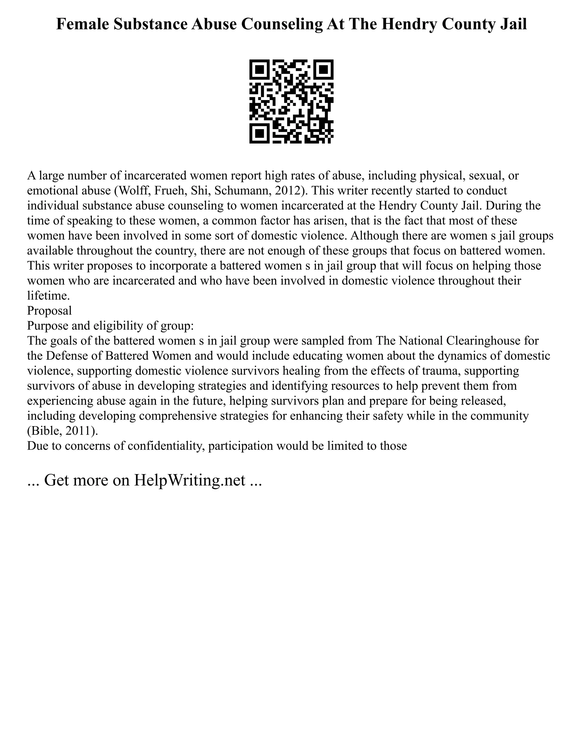 Female Substance Abuse Counseling At The Hendry County Jail
A large number of incarcerated women report high rates of abuse, including physical, sexual, or
emotional abuse (Wolff, Frueh, Shi, Schumann, 2012). This writer recently started to conduct
individual substance abuse counseling to women incarcerated at the Hendry County Jail. During the
time of speaking to these women, a common factor has arisen, that is the fact that most of these
women have been involved in some sort of domestic violence. Although there are women s jail groups
available throughout the country, there are not enough of these groups that focus on battered women.
This writer proposes to incorporate a battered women s in jail group that will focus on helping those
women who are incarcerated and who have been involved in domestic violence throughout their
lifetime.
Proposal
Purpose and eligibility of group:
The goals of the battered women s in jail group were sampled from The National Clearinghouse for
the Defense of Battered Women and would include educating women about the dynamics of domestic
violence, supporting domestic violence survivors healing from the effects of trauma, supporting
survivors of abuse in developing strategies and identifying resources to help prevent them from
experiencing abuse again in the future, helping survivors plan and prepare for being released,
including developing comprehensive strategies for enhancing their safety while in the community
(Bible, 2011).
Due to concerns of confidentiality, participation would be limited to those
... Get more on HelpWriting.net ...
 