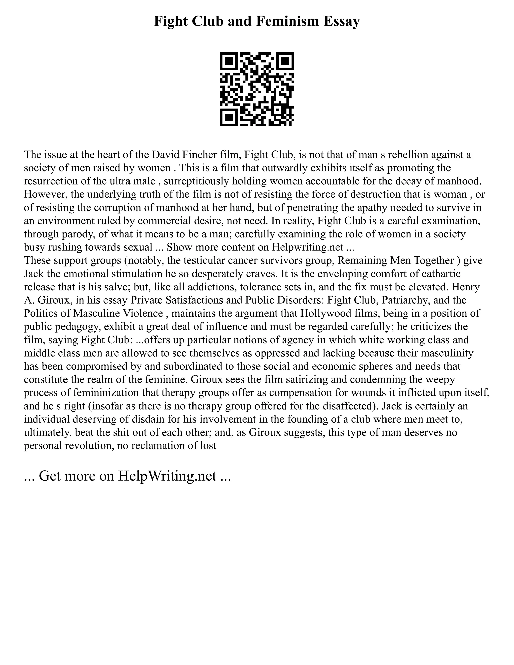 Fight Club and Feminism Essay
The issue at the heart of the David Fincher film, Fight Club, is not that of man s rebellion against a
society of men raised by women . This is a film that outwardly exhibits itself as promoting the
resurrection of the ultra male , surreptitiously holding women accountable for the decay of manhood.
However, the underlying truth of the film is not of resisting the force of destruction that is woman , or
of resisting the corruption of manhood at her hand, but of penetrating the apathy needed to survive in
an environment ruled by commercial desire, not need. In reality, Fight Club is a careful examination,
through parody, of what it means to be a man; carefully examining the role of women in a society
busy rushing towards sexual ... Show more content on Helpwriting.net ...
These support groups (notably, the testicular cancer survivors group, Remaining Men Together ) give
Jack the emotional stimulation he so desperately craves. It is the enveloping comfort of cathartic
release that is his salve; but, like all addictions, tolerance sets in, and the fix must be elevated. Henry
A. Giroux, in his essay Private Satisfactions and Public Disorders: Fight Club, Patriarchy, and the
Politics of Masculine Violence , maintains the argument that Hollywood films, being in a position of
public pedagogy, exhibit a great deal of influence and must be regarded carefully; he criticizes the
film, saying Fight Club: ...offers up particular notions of agency in which white working class and
middle class men are allowed to see themselves as oppressed and lacking because their masculinity
has been compromised by and subordinated to those social and economic spheres and needs that
constitute the realm of the feminine. Giroux sees the film satirizing and condemning the weepy
process of femininization that therapy groups offer as compensation for wounds it inflicted upon itself,
and he s right (insofar as there is no therapy group offered for the disaffected). Jack is certainly an
individual deserving of disdain for his involvement in the founding of a club where men meet to,
ultimately, beat the shit out of each other; and, as Giroux suggests, this type of man deserves no
personal revolution, no reclamation of lost
... Get more on HelpWriting.net ...
 