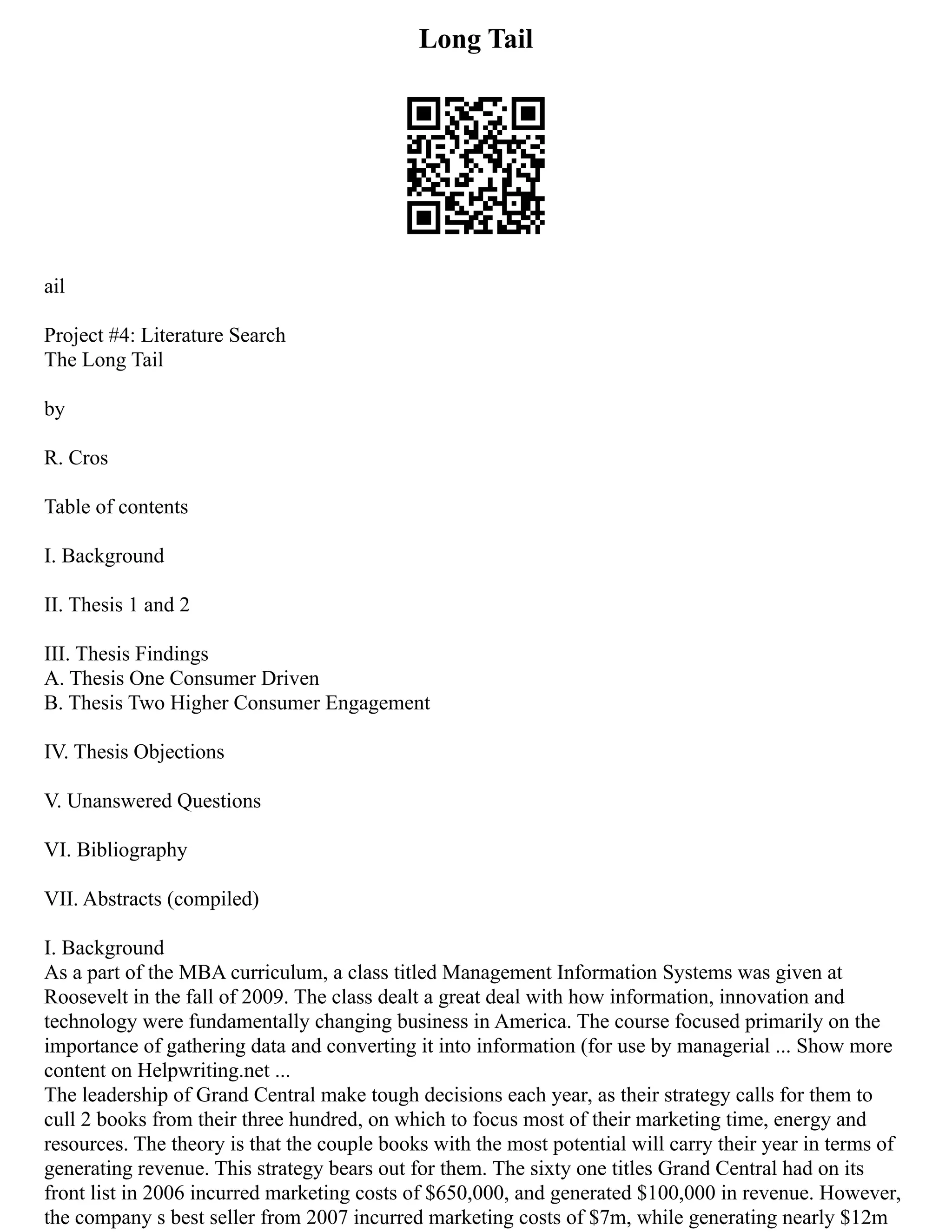 Long Tail
ail
Project #4: Literature Search
The Long Tail
by
R. Cros
Table of contents
I. Background
II. Thesis 1 and 2
III. Thesis Findings
A. Thesis One Consumer Driven
B. Thesis Two Higher Consumer Engagement
IV. Thesis Objections
V. Unanswered Questions
VI. Bibliography
VII. Abstracts (compiled)
I. Background
As a part of the MBA curriculum, a class titled Management Information Systems was given at
Roosevelt in the fall of 2009. The class dealt a great deal with how information, innovation and
technology were fundamentally changing business in America. The course focused primarily on the
importance of gathering data and converting it into information (for use by managerial ... Show more
content on Helpwriting.net ...
The leadership of Grand Central make tough decisions each year, as their strategy calls for them to
cull 2 books from their three hundred, on which to focus most of their marketing time, energy and
resources. The theory is that the couple books with the most potential will carry their year in terms of
generating revenue. This strategy bears out for them. The sixty one titles Grand Central had on its
front list in 2006 incurred marketing costs of $650,000, and generated $100,000 in revenue. However,
the company s best seller from 2007 incurred marketing costs of $7m, while generating nearly $12m
 