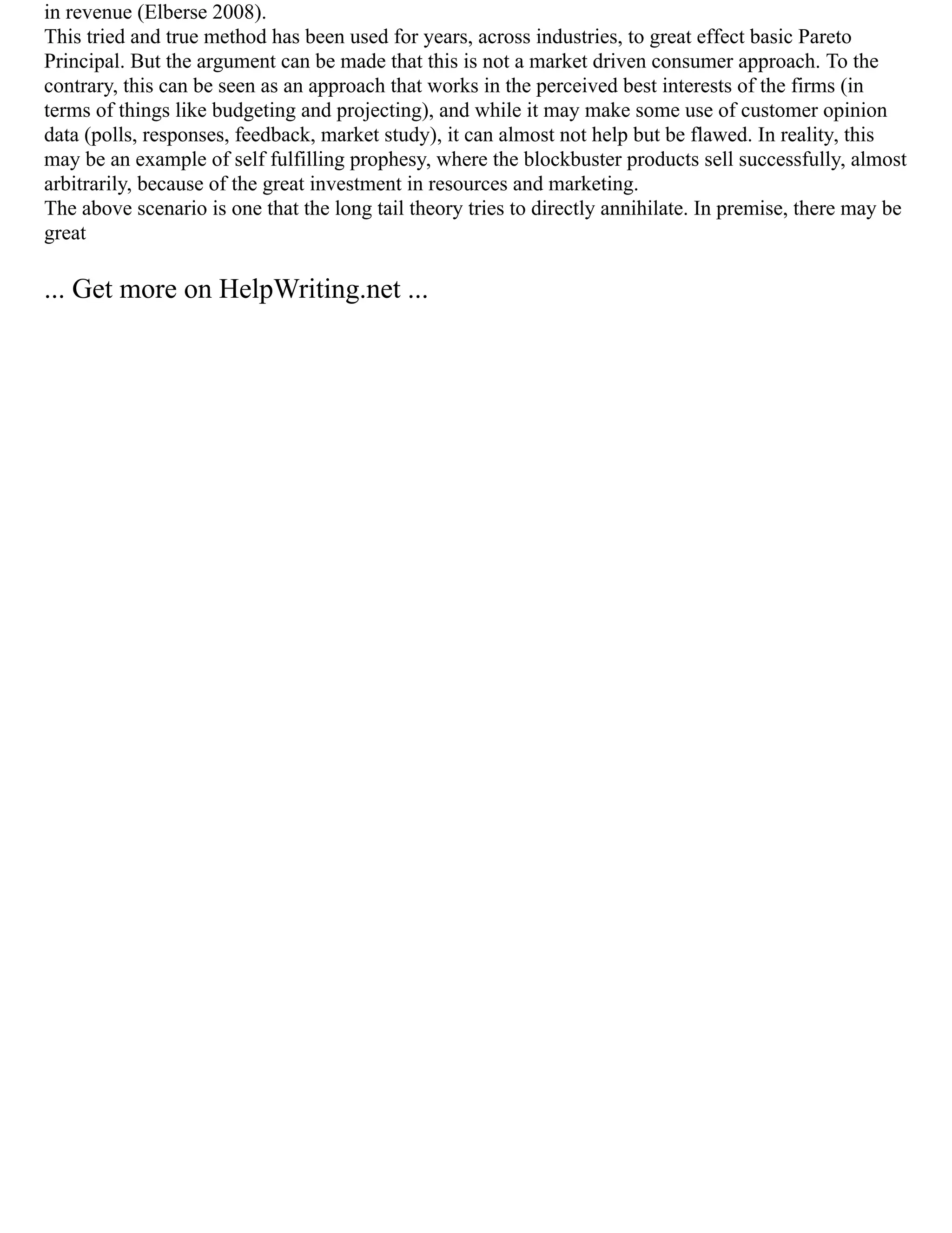 in revenue (Elberse 2008).
This tried and true method has been used for years, across industries, to great effect basic Pareto
Principal. But the argument can be made that this is not a market driven consumer approach. To the
contrary, this can be seen as an approach that works in the perceived best interests of the firms (in
terms of things like budgeting and projecting), and while it may make some use of customer opinion
data (polls, responses, feedback, market study), it can almost not help but be flawed. In reality, this
may be an example of self fulfilling prophesy, where the blockbuster products sell successfully, almost
arbitrarily, because of the great investment in resources and marketing.
The above scenario is one that the long tail theory tries to directly annihilate. In premise, there may be
great
... Get more on HelpWriting.net ...
 
