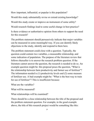 7
How important, influential, or popular is this population?
Would this study substantially revise or extend existing knowledge?
Would this study create or improve an instrument of some utility?
Would research findings lead to some useful change in best practice?
Is there evidence or authoritative opinion from others to support the need
for this research?
The problem statement should persuasively indicate that major variables
can be measured in some meaningful way. If you can identify likely
objections to the study, identify and respond to them here.
The problem statement could close with a question. Typically, the
question could contain two variables, a measurable relationship, and
some indication of population. The purpose of the literature review that
follows thereafter is to answer the research problem question. If the
literature cannot answer the question, the research is needed to do so. An
example question might be: this proposal poses the question, "What is
the relationship between farm productivity and farmer use of fertilizer"?
The information needed is (1) productivity levels and (2) some measure
of fertilizer use. A bad example might be: "What is the best way to train
for use of fertilizer"? This is insufficient because:
What are the variables?
What will be measured?
What relationships will be examined?
There should be a close relationship between the title of the proposal and
the problem statement question. For example, in the good example
above, the title of this research project would be something like this:
 