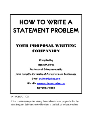 1
HOW TO WRITE A
STATEMENT PROBLEM
YOUR PROPOSAL WRITING
COMPANION
Compiled by
Henry M. Bwisa
Professor of Entrepreneurship
Jomo Kenyatta University of Agriculture and Technology
E-mail bwihem@yahoo.com
Website www.professorbwisa.com
November 2008
INTRODUCTION
It is a constant complaint among those who evaluate proposals that the
most frequent deficiency noted by them is the lack of a clear problem
 