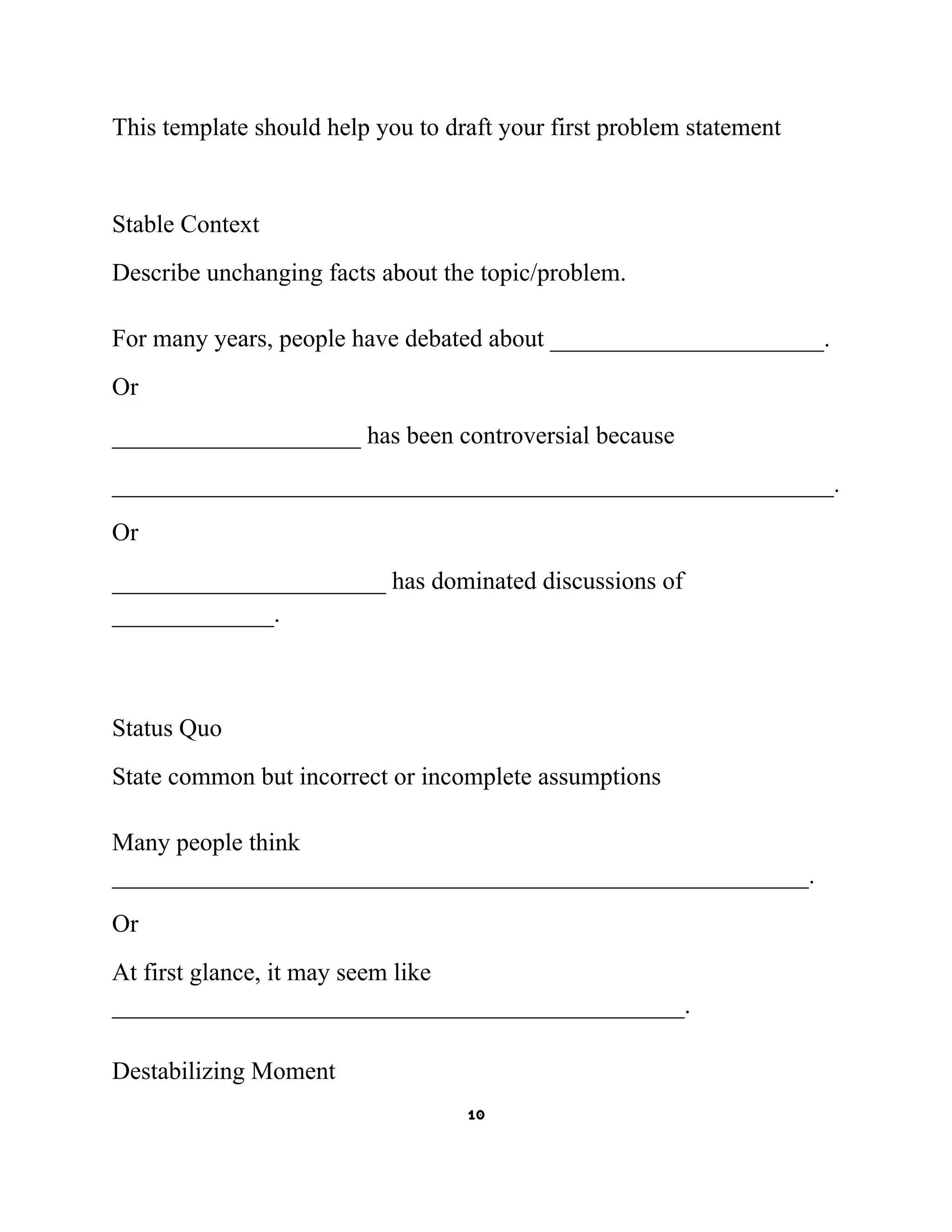 This template should help you to draft your first problem statement

Stable Context
Describe unchanging facts about the topic/problem.
For many years, people have debated about ______________________.
Or
____________________ has been controversial because
__________________________________________________________.
Or
______________________ has dominated discussions of
_____________.

Status Quo
State common but incorrect or incomplete assumptions
Many people think
________________________________________________________.
Or
At first glance, it may seem like
______________________________________________.
Destabilizing Moment
10

 