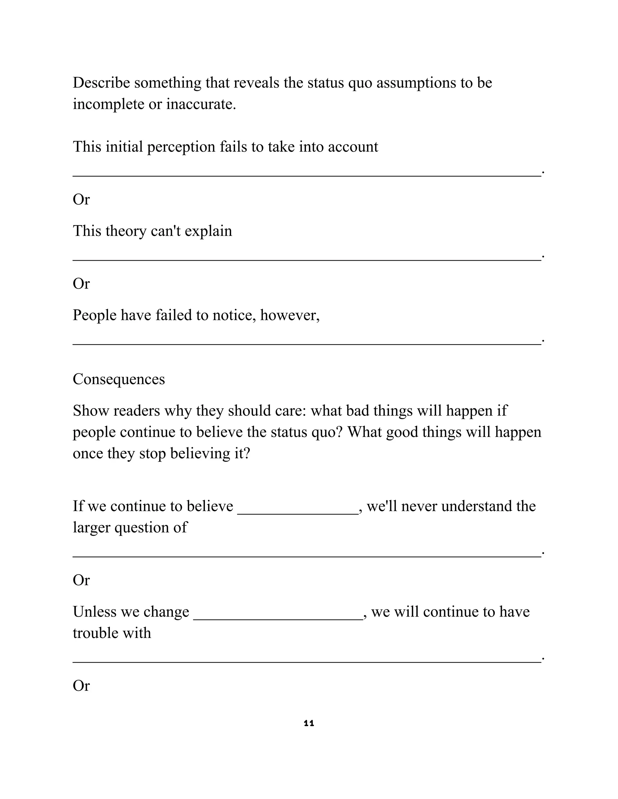 Describe something that reveals the status quo assumptions to be
incomplete or inaccurate.
This initial perception fails to take into account
__________________________________________________________.
Or
This theory can't explain
__________________________________________________________.
Or
People have failed to notice, however,
__________________________________________________________.
Consequences
Show readers why they should care: what bad things will happen if
people continue to believe the status quo? What good things will happen
once they stop believing it?
If we continue to believe _______________, we'll never understand the
larger question of
__________________________________________________________.
Or
Unless we change _____________________, we will continue to have
trouble with
__________________________________________________________.
Or
11

 