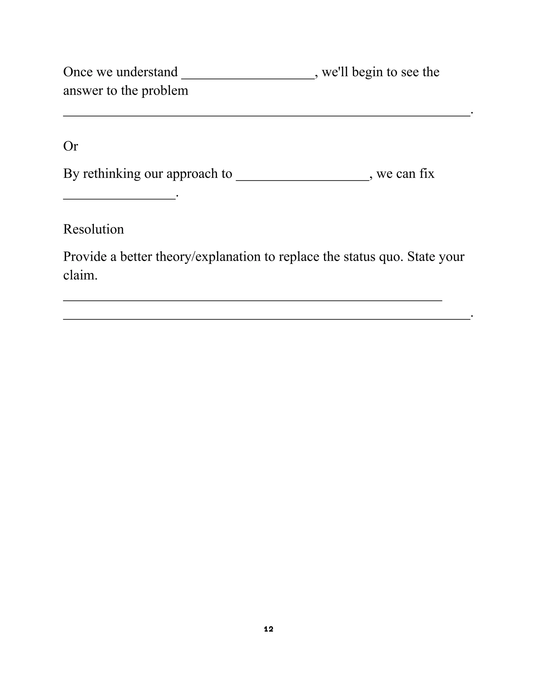 Once we understand ___________________, we'll begin to see the
answer to the problem
__________________________________________________________.
Or
By rethinking our approach to ___________________, we can fix
________________.
Resolution
Provide a better theory/explanation to replace the status quo. State your
claim.
______________________________________________________
__________________________________________________________.

12

 