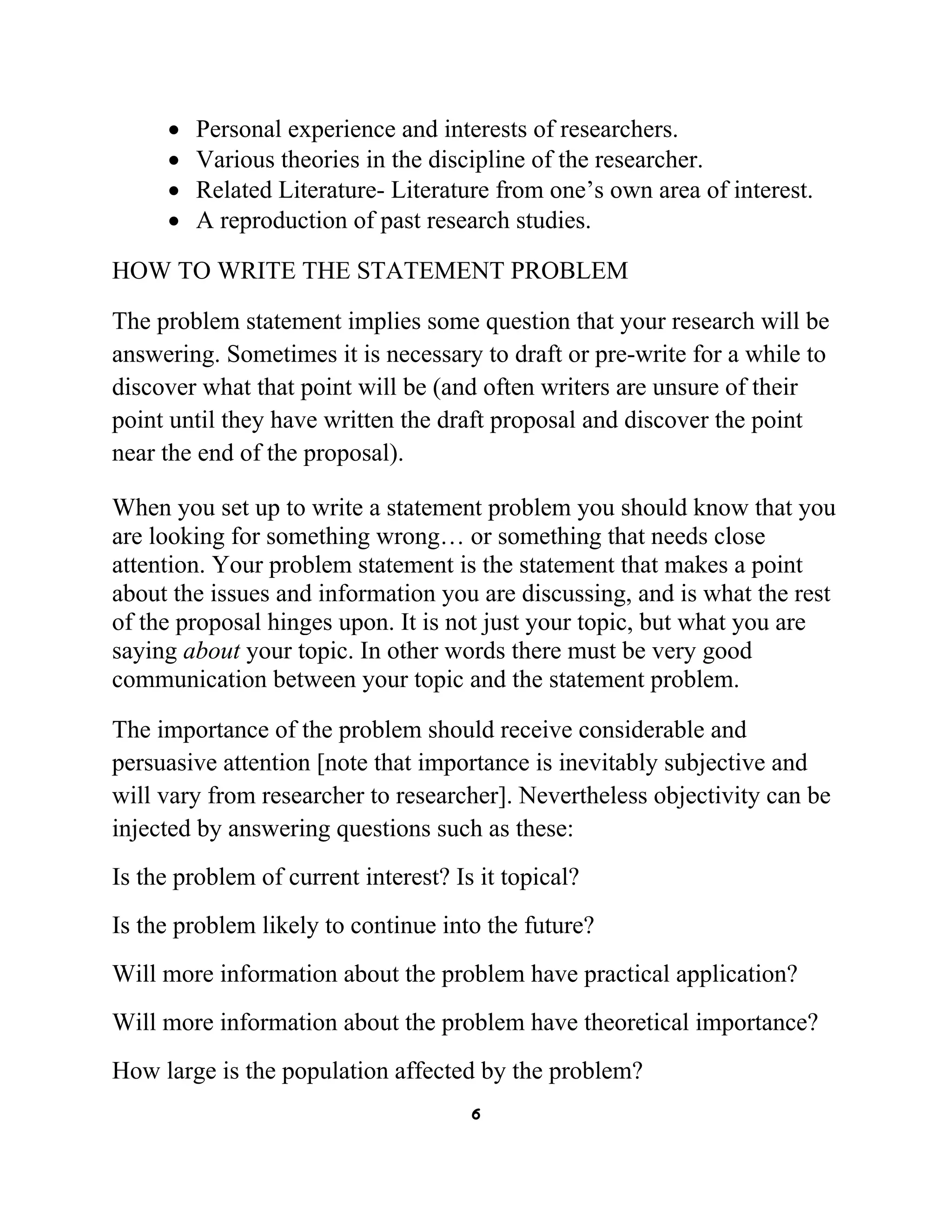 •
•
•
•

Personal experience and interests of researchers.
Various theories in the discipline of the researcher.
Related Literature- Literature from one’s own area of interest.
A reproduction of past research studies.

HOW TO WRITE THE STATEMENT PROBLEM
The problem statement implies some question that your research will be
answering. Sometimes it is necessary to draft or pre-write for a while to
discover what that point will be (and often writers are unsure of their
point until they have written the draft proposal and discover the point
near the end of the proposal).
When you set up to write a statement problem you should know that you
are looking for something wrong… or something that needs close
attention. Your problem statement is the statement that makes a point
about the issues and information you are discussing, and is what the rest
of the proposal hinges upon. It is not just your topic, but what you are
saying about your topic. In other words there must be very good
communication between your topic and the statement problem.
The importance of the problem should receive considerable and
persuasive attention [note that importance is inevitably subjective and
will vary from researcher to researcher]. Nevertheless objectivity can be
injected by answering questions such as these:
Is the problem of current interest? Is it topical?
Is the problem likely to continue into the future?
Will more information about the problem have practical application?
Will more information about the problem have theoretical importance?
How large is the population affected by the problem?
6

 