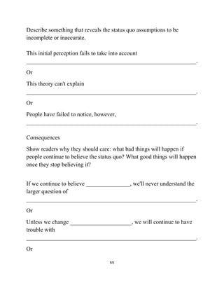 Describe something that reveals the status quo assumptions to be
incomplete or inaccurate.
This initial perception fails to take into account
__________________________________________________________.
Or
This theory can't explain
__________________________________________________________.
Or
People have failed to notice, however,
__________________________________________________________.
Consequences
Show readers why they should care: what bad things will happen if
people continue to believe the status quo? What good things will happen
once they stop believing it?
If we continue to believe _______________, we'll never understand the
larger question of
__________________________________________________________.
Or
Unless we change _____________________, we will continue to have
trouble with
__________________________________________________________.
Or
11

 