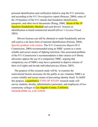 personal identification and verification failed to stop the 9/11 terrorists,
and according to the 9/11 Investigations report (Strasser, 2004), some of
the 19 hijackers of the 9/11 attacks had fraudulent identification,
passports, and other travel documents (Wang, 2004). Seven of the 19
hijackers fraudulently obtained and used drivers’ licenses as
identification to board commercial aircraft (Driver’s License Fraud,
2003).
Drivers licenses can still be obtained or made fraudulently and are
still used as a de facto form of national identification (Etzioni, 2004).
Specific problem with citation The 9/11 Commission Report (9/11
Commission, 2004) recommended using an NBIC system as a more
reliable and secure means of fighting terrorism. One associated problem
of the 9/11 Commission’s recommendation is that various civil liberty
advocates oppose the use of a compulsory NBIC, arguing that
compulsory use of NBICs may have a potential to deprive citizens of
their civil rights and invade individual privacy (Eaton, 2003).
The purpose of this research study will be to examine the
motivational factors necessary for the public to use voluntary NBICs as
a more reliable and secure means of preventing identity fraud. To fulfill
this purpose, a quantitative TYPE OF STUDY research study will
survey students, faculty, administrative personnel, and employees of two
community colleges in Los Angeles County, California.
GEOGRAPHICAL LOCATION

15

 