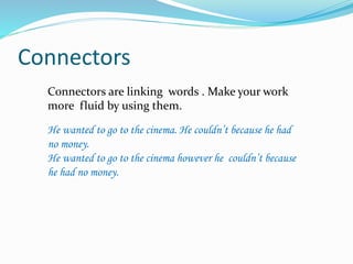 Connectors 
Connectors are linking words . Make your work 
more fluid by using them. 
He wanted to go to the cinema. He couldn’t because he had 
no money. 
He wanted to go to the cinema however he couldn’t because 
he had no money. 
 