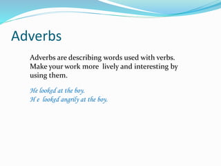 Adverbs 
Adverbs are describing words used with verbs. 
Make your work more lively and interesting by 
using them. 
He looked at the boy. 
H e looked angrily at the boy. 
 